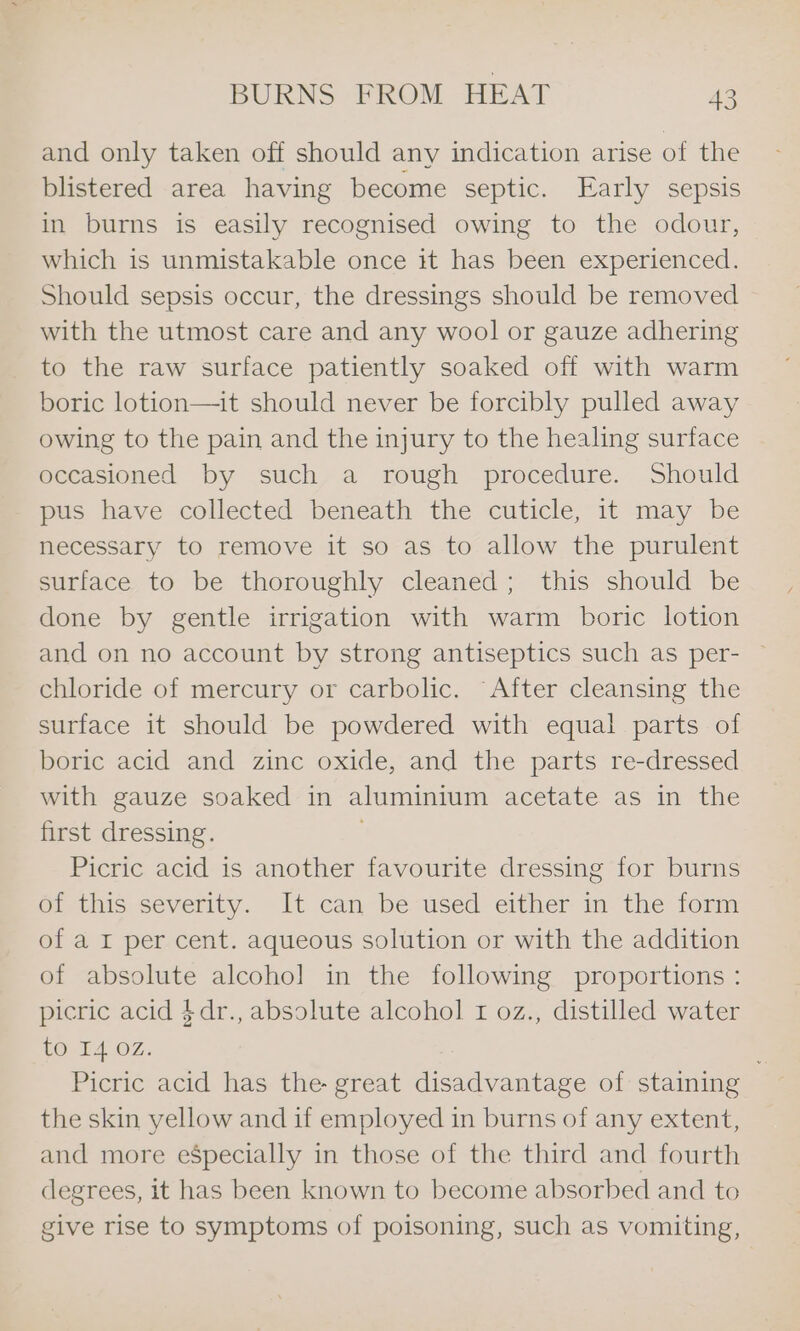 and only taken off should any indication arise of the blistered area having become septic. Early sepsis in burns is easily recognised owing to the odour, which is unmistakable once it has been experienced. Should sepsis occur, the dressings should be removed with the utmost care and any wool or gauze adhering to the raw surface patiently soaked off with warm boric lotion—it should never be forcibly pulled away owing to the pain and the injury to the healing surface occasioned by such a rough procedure. Should pus have collected beneath the cuticle, it may be necessary to remove it so as to allow the purulent surface to be thoroughly cleaned; this should be done by gentle irrigation with warm boric lotion and on no account by strong antiseptics such as per- — chloride of mercury or carbolic. “After cleansing the surface it should be powdered with equal parts of boric acid and zinc oxide, and the parts re-dressed with gauze soaked in aluminium acetate as inthe first dressing. Picric acid is another favourite dressing for burns OL this severity. It can be-used either in the form of a I per cent. aqueous solution or with the addition of absolute alcohol in the following proportions : picric acid $dr., absolute alcohol 1 oz., distilled water tO I4 OZ. Picric acid has the- great ica vanities of staining the skin yellow and if employed in burns of any extent, and more eSpecially in those of the third and fourth degrees, it has been known to become absorbed and to give rise to symptoms of poisoning, such as vomiting,