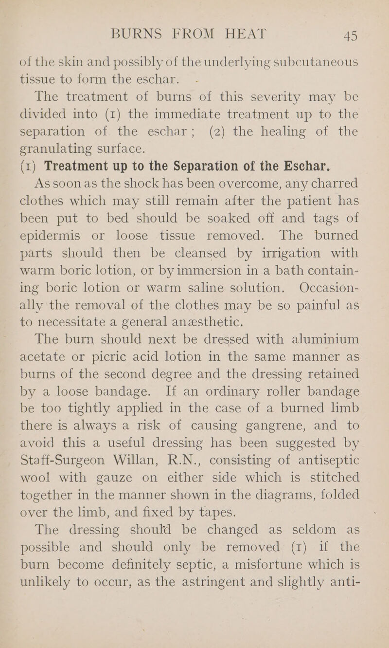 of the skin and possibly of the underlying subcutaneous tissue to form the eschar. The treatment of burns of this severity may be divided into (1) the immediate treatment up to the separation of the eschar; (2) the healing of the granulating surface. (1) Treatment up to the Separation of the Eschar. As soonas the shock has been overcome, any charred clothes which may still remain after the patient has been put to bed should be soaked off and tags of epidermis or loose tissue removed. The burned parts should then be cleansed by irrigation with warm boric lotion, or by immersion in a bath contain- ing boric lotion or warm saline solution. Occasion- ally the removal of the clothes may be so painful as to necessitate a general anesthetic. The burn should next be dressed with aluminium acetate or picric acid lotion in the same manner as burns of the second degree and the dressing retained by a loose bandage. Ii an ordinary roller bandage be too tightly applied in the case of a burned limb there is always a risk of causing gangrene, and to avoid this a useful dressing has been suggested by Staff-Surgeon Willan, R.N., consisting of antiseptic wool with gauze on either side which is stitched together in the manner shown in the diagrams, folded over the limb, and fixed by tapes. The dressing should be changed as seldom as possible and should only be removed (1) if the burn become definitely septic, a misfortune which is unlikely to occur, as the astringent and slightly anti-