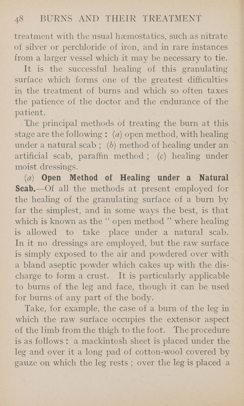 treatment with the usual hemostatics, such as nitrate of silver or perchloride of iron, and in rare instances from a larger vessel which it may be necessary to tie. It is the successful healing of this granulating surface which forms one of the greatest difficulties in the treatment of burns and which so often taxes the patience of the doctor and the endurance of the patient. The principal methods of treating the burn at this stage are the following : (a) open method, with healing under a natural scab ; (6) method of healing under an artificial scab, paraffin method; (c) healing under moist dressings. (a) Open Method of Healing under a Natural Seab.—Of all the methods at present employed for the healing of the granulating surface of a burn by far the simplest, and in some ways the best, is that which is known as the “ open method ”’ where healing is allowed to take place under a natural scab. In it no dressings are employed, but the raw surface is simply exposed to the air and powdered over with a bland aseptic powder which cakes up with the dis- charge to form a crust. It is particularly applicable to burns of the leg and face, though it can be used for burns of any part of the body. Take, for example, the case of a burn of the leg in which the raw surface occupies the extensor aspect of the limb from the thigh to the foot. The procedure is as follows: a mackintosh sheet is placed under the leg and over it a long pad of cotton-wool covered by gauze on which the leg rests ; over the leg is placed a
