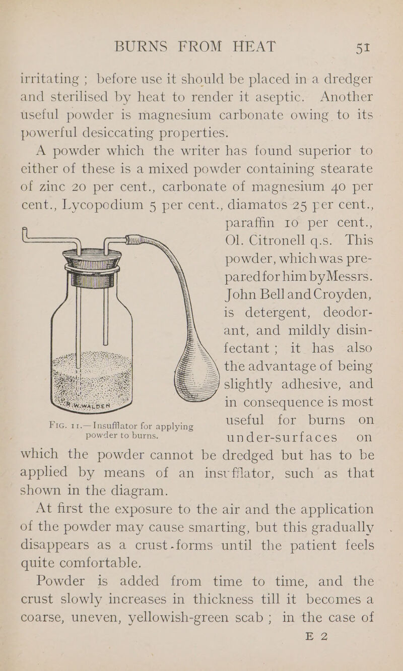 irritating ; before use it should be placed in a dredger and sterilised by heat to render it aseptic. Another useful powder is magnesium carbonate owing to its powertlul desiccating properties. A powder which the writer has found superior to either of these is a mixed powder containing stearate of zinc 20 per cent., carbonate of magnesium 40 per cent., Lycopodium 5 per cent., diamatos 25 fer cent., paratin: 10 per’ cent. Ol Citronell q:s.- This powder, which was pre- pared for him byMessrs. John Bell and Croyden, is detergent, deodor- ant, and mildly disin- tectamt ; “it has also 2\ the advantage of being sightly adhesive, and in consequence is most Fic. 11.—Insufflator for applying useful for burns on Pow aCe ore iris. under-surfaces on which the powder cannot be dredged but has to be applied by means of an insvfflator, such as that shown in the diagram. At first the exposure to the air and the application of the powder may cause smarting, but this gradually disappears as a crust-forms until the patient feels quite comfortable. Powder is added from time to time, and the crust slowly increases in thickness till it becomes a coarse, uneven, yellowish-green scab ; in the case of E 2