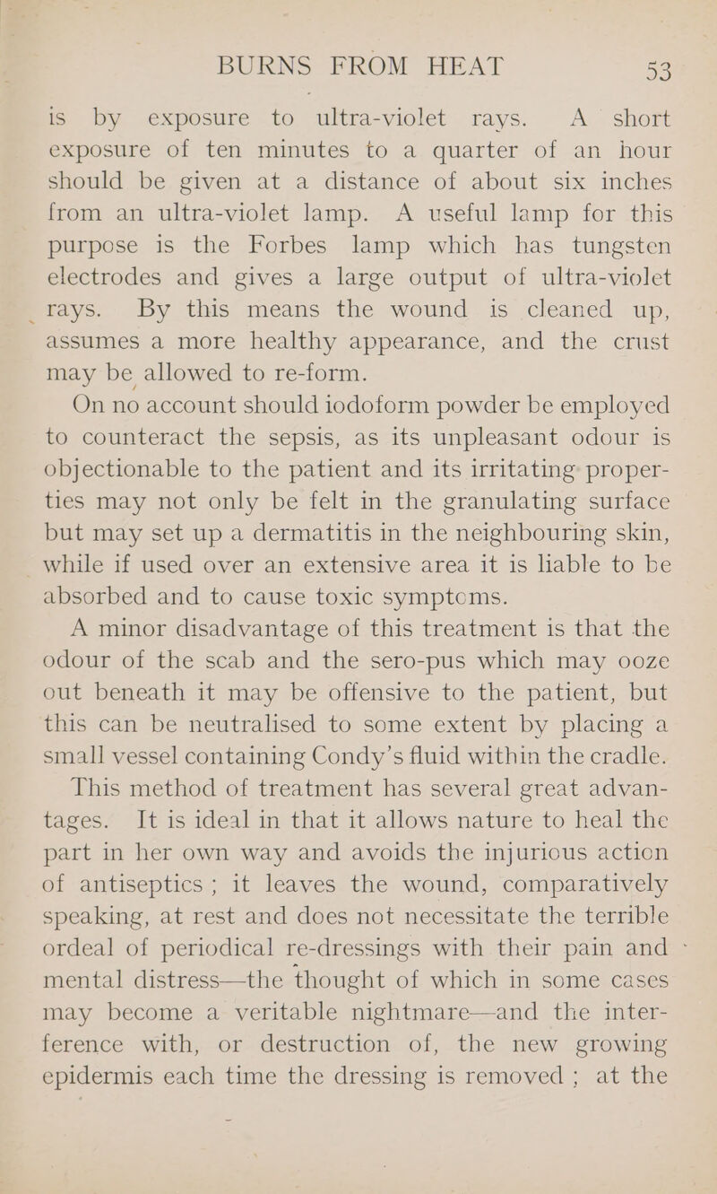 is by: exposure to ultra-violet: rays. A.* short exposure of ten minutes to a quarter of an hour should be given at a distance of about six inches from an ultra-violet lamp. A useful lamp for this purpose is the Forbes lamp which has tungsten electrodes and gives a large output of ultra-violet rays. By this means the wound is cleaned up, assumes a more healthy appearance, and the crust may be allowed to re-form. On no account should iodoform powder be employed to counteract the sepsis, as its unpleasant odour is objectionable to the patient and its irritating: proper- ties may not only be felt in the granulating surface but may set up a dermatitis in the neighbouring skin, _while if used over an extensive area it is liable to be absorbed and to cause toxic symptoms. A minor disadvantage of this treatment is that the odour of the scab and the sero-pus which may ooze out beneath it may be offensive to the patient, but this can be neutralised to some extent by placing a small vessel containing Condy’s fluid within the cradle. This method of treatment has several great advan- tages. It is ideal in that it allows nature to heal the part in her own way and avoids the injurious action of antiseptics ; it leaves the wound, comparatively speaking, at rest and does not necessitate the terrible ordeal of periodical re-dressings with their pain and ~ mental distress—the thought of which in some cases may become a veritable nightmare—and the inter- ference with, or destruction of, the new growing epidermis each time the dressing 1s removed ; at the