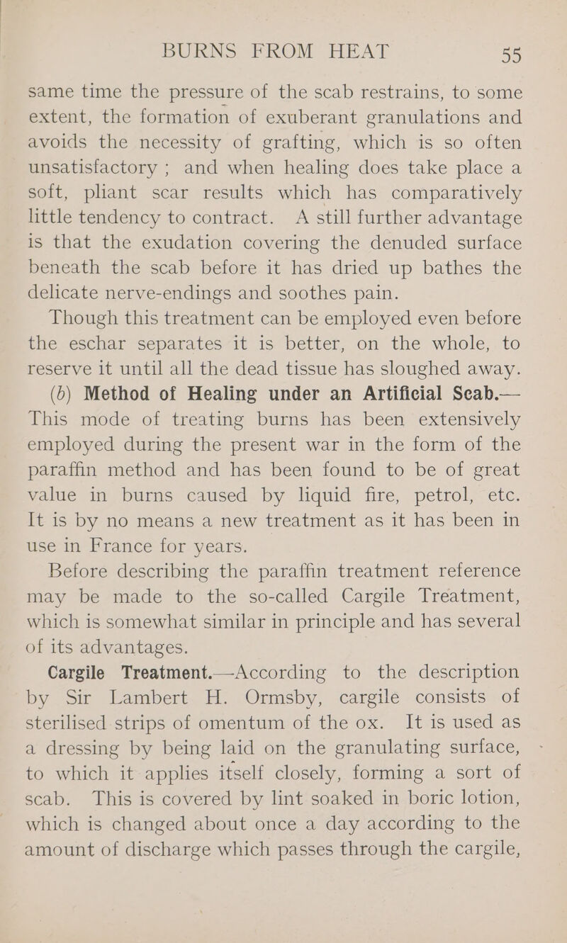 same time the pressure of the scab restrains, to some extent, the formation of exuberant granulations and avoids the necessity of grafting, which is so often unsatisfactory ; and when healing does take place a soft, pliant scar results which has comparatively little tendency to contract. A still further advantage is that the exudation covering the denuded surface beneath the scab before it has dried up bathes the delicate nerve-endings and soothes pain. Though this treatment can be employed even before the eschar separates it is better, on the whole, to reserve it until all the dead tissue has sloughed away. (6) Method of Healing under an Artificial Scab.— This mode of treating burns has been extensively employed during the present war in the form of the paraffin method and has been found to be of great value in burns caused by liquid fire, petrol, etc. It is by no means a new treatment as it has been in use in France for years. Before describing the paraffin treatment reference may be made to the so-called Cargile Treatment, which is somewhat similar in principle and has several of its advantages. Cargile Treatment.—According to the description by Sir Lambert H. Ormsby, cargile consists of sterilised strips of omentum of the ox. It is used as a dressing by being laid on the granulating surface, to which it applies itself closely, forming a sort of scab. This is covered by lint soaked in boric lotion, which is changed about once a day according to the amount of discharge which passes through the cargile,