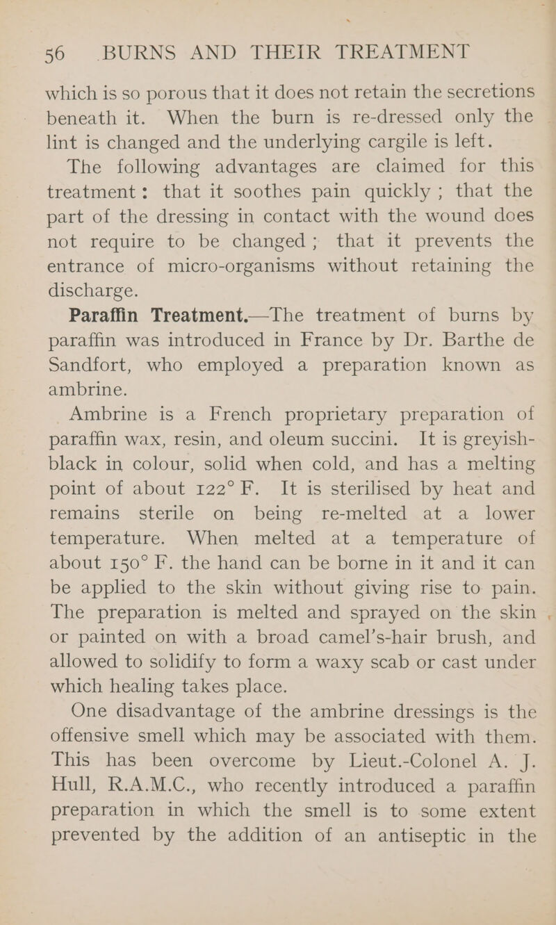 which is so porous that it does not retain the secretions beneath it. When the burn is re-dressed only the | lint is changed and the underlying cargile is left. The following advantages are claimed for this treatment: that it soothes pain quickly ; that the part of the dressing in contact with the wound does not require to be changed; that it prevents the entrance of micro-organisms without retaining the discharge. Paraffin Treatment.—The treatment of burns by paraffin was introduced in France by Dr. Barthe de Sandfort, who employed a preparation known as ambrine. Ambrine is a French proprietary preparation of paraffin wax, resin, and oleum succini. It is greyish- black in colour, solid when cold, and has a melting point of about 122° F. It is sterilised by heat and remains sterile on being re-melted at a lower temperature. When melted at a temperature of about 150° F. the hand can be borne in it and it can be applied to the skin without giving rise to pain. The preparation is melted and sprayed on the skin , or painted on with a broad camel’s-hair brush, and allowed to solidify to form a waxy scab or cast under which healing takes place. One disadvantage of the ambrine dressings is the offensive smell which may be associated with them. This has been overcome by Lieut.-Colonel A. J. Hull, R.A.M.C., who recently introduced a paraffin preparation in which the smell is to some extent prevented by the addition of an antiseptic in the