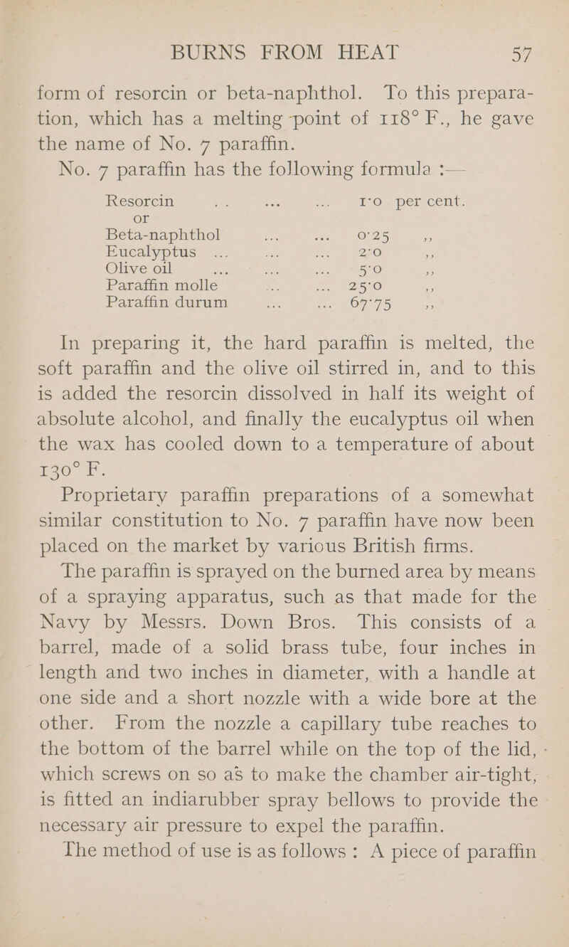 form of resorcin or beta-naphthol. To this prepara- tion, which has a melting point of 118° F., he gave the name of No. 7 paraffin. No. 7 paraffin has the following formula :— Resorcin est ‘ie i. EF Oy Per Cent. or Beta-naphthol a ws, O25 Eucalyptus... aes ee cere Olive oil ce ae ee 50 Paraffin molle Pa fe we 2SI0 Paraffin durum a ee On 75 In preparing it, the hard paraffin is melted, the soft paraffin and the olive oil stirred in, and to this is added the resorcin dissolved in half its weight of absolute alcohol, and finally the eucalyptus oil when the wax has cooled down to a temperature of about Eo. fF. Proprietary paraffin preparations of a somewhat similar constitution to No. 7 paraffin have now been placed on the market by various British firms. The paraffin is sprayed on the burned area by means of a spraying apparatus, such as that made for the Navy by Messrs. Down Bros. This consists of a barrel, made of a solid brass tube, four inches in length and two inches in diameter, with a handle at one side and a short nozzle with a wide bore at the other. From the nozzle a capillary tube reaches to the bottom of the barrel while on the top of the lid, - which screws on so aS to make the chamber air-tight, is fitted an indiarubber spray bellows to provide the necessary air pressure to expel the paraffin. The method of use is as follows: A piece of paraffin