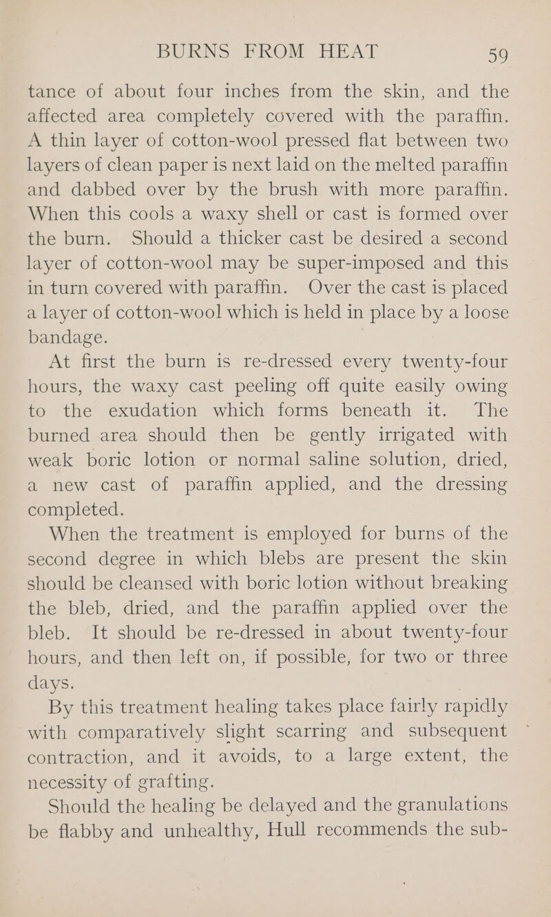 tance of about four inches from the skin, and the affected area completely covered with the paraffin, A thin layer of cotton-wool pressed flat between two layers of clean paper is next laid on the melted paraffin and dabbed over by the brush with more paraffin. When this cools a waxy shell or cast is formed over the burn. Should a thicker cast be desired a second layer of cotton-wool may be super-imposed and this in turn covered with paraffin. Over the cast is placed a layer of cotton-wool which is held in place by a loose bandage. At first the burn is re-dressed every twenty-four hours, the waxy cast peeling off quite easily owing to the exudation which forms beneath it. The burned area should then be gently irrigated with weak boric lotion or normal saline solution, dried, a new cast of paraffin applied, and the dressing completed. When the treatment is employed for burns of the second degree in which blebs are present the skin should be cleansed with boric lotion without breaking the bleb, dried, and the paraffin applied over the bleb. It should be re-dressed in about twenty-four hours, and then left on, if possible, for two or three days. | By this treatment healing takes place fairly rapidly with comparatively slight scarring and subsequent contraction, and it avoids, to a large extent, the necessity of grafting. Should the healing be delayed and the granulations be flabby and unhealthy, Hull recommends the sub-