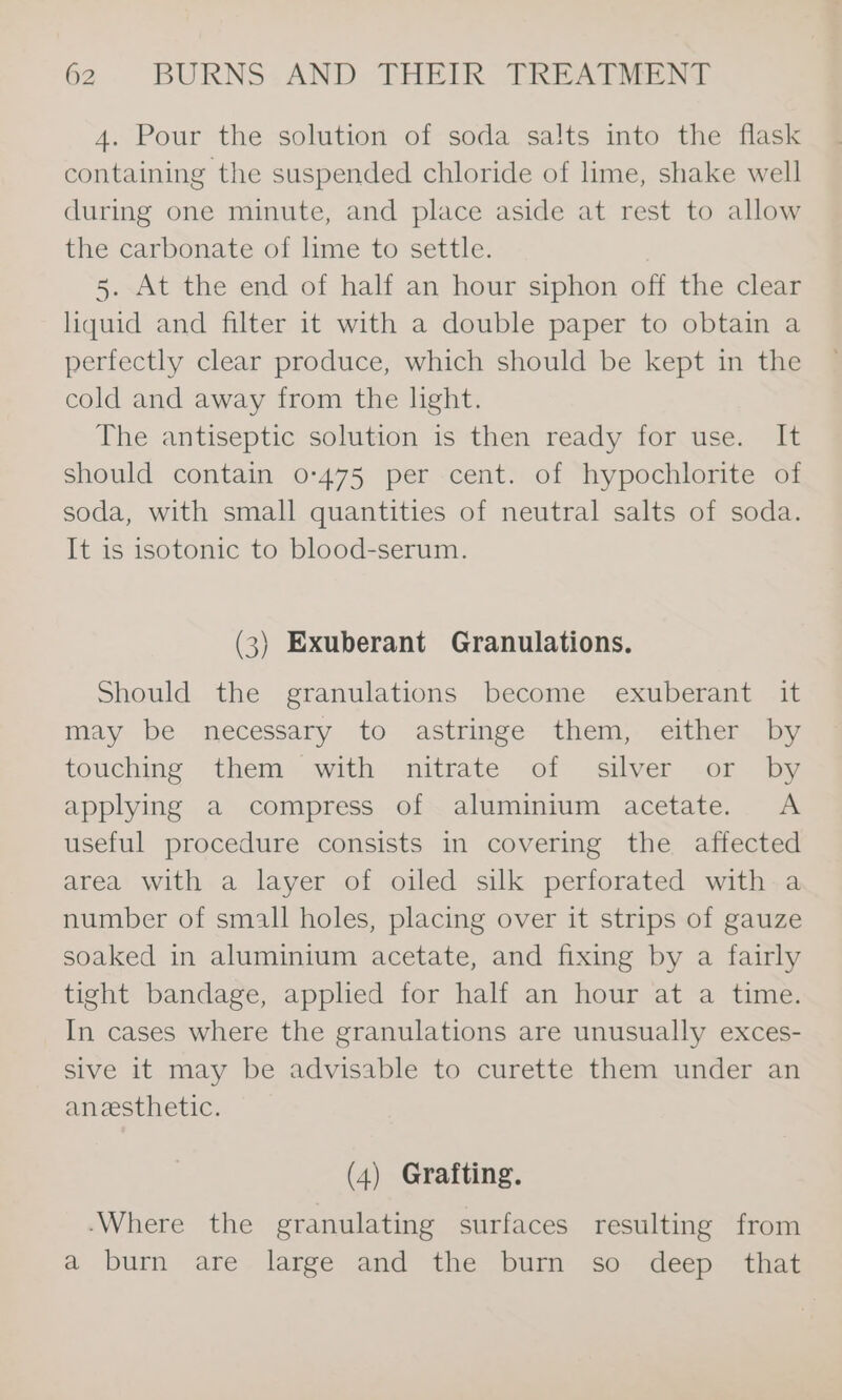 4. Pour the solution of soda salts into the flask containing the suspended chloride of lime, shake well during one minute, and place aside at rest to allow the carbonate of lime to settle. 5. At the end of half an hour siphon off the clear liquid and filter it with a double paper to obtain a perfectly clear produce, which should be kept in the cold and away from the light. The antiseptic solution is then ready for use. It should contain 0-475 per cent. of hypochlorite of soda, with small quantities of neutral salts of soda. It is isotonic to blood-serum. (3) Exuberant Granulations. Should the granulations become exuberant it may be necessary to astringe them, either by touching them with nitrate of silver or by applying a compress of aluminium acetate. &lt;A useful procedure consists in covering the affected area with a layer of oiled silk perforated with a number of small holes, placing over it strips of gauze soaked in aluminium acetate, and fixing by a fairly tight bandage, applied for half an hour at a time. In cases where the granulations are unusually exces- sive it may be advisable to curette them under an anesthetic. (4) Grafting. -Where the granulating surfaces resulting from a burn are large and the burn so- deep that