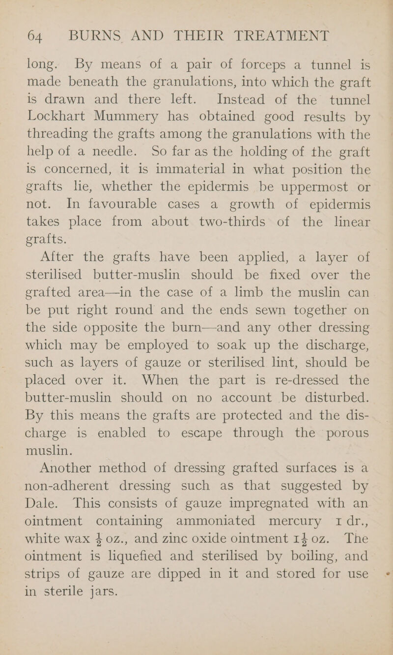 long. By means of a pair of forceps a tunnel is made beneath the granulations, into which the graft is drawn and there left. Instead of the tunnel Lockhart Mummery has obtained good results by threading the grafts among the granulations with the help of a needle. So far as the holding of the graft is concerned, it is immaterial in what position the grafts he, whether the epidermis be uppermost or not. In favourable cases a growth of epidermis takes place from about two-thirds of the linear grafts. After the grafts have been applied, a layer of sterilised butter-muslin should be fixed over the erafted area—in the case of a limb the muslin can be put right round and the ends sewn together on the side opposite the burn—and any other dressing which may be employed to soak up the discharge, such as layers of gauze or sterilised lint, should be placed over it. When the part is re-dressed the butter-muslin should on no account be disturbed. By this means the grafts are protected and the dis- charge is enabled to escape through the porous muslin. Another method of dressing grafted surfaces is a non-adherent dressing such as that suggested by Dale. This consists of gauze impregnated with an ointment containing ammoniated mercury tIdr., white wax 40z., and zinc oxide ointment 140z. The ointment is liquefied and sterilised by boiling, and strips of gauze are dipped in it and stored for use in sterile jars.