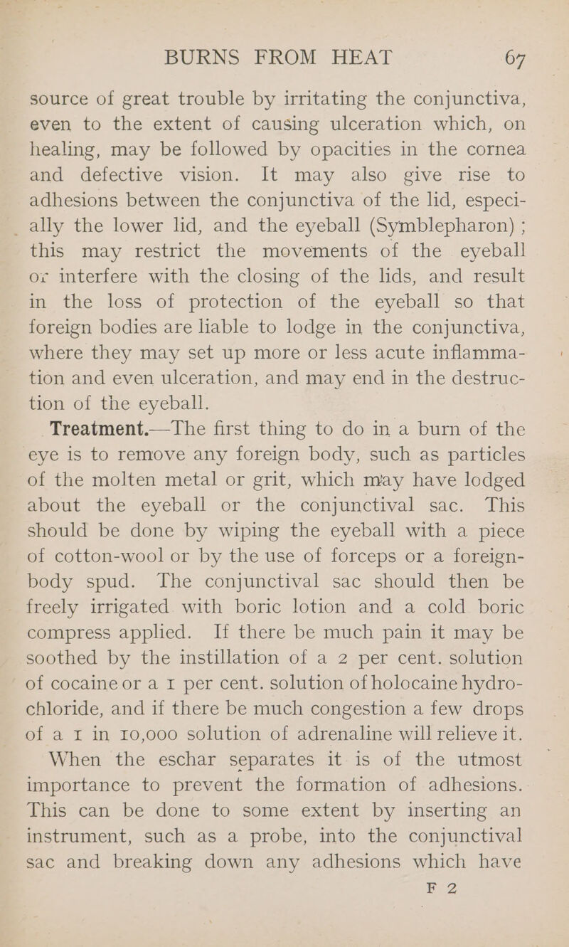 source of great trouble by irritating the conjunctiva, even to the extent of causing ulceration which, on healing, may be followed by opacities in the cornea and defective vision. It may also give rise to adhesions between the conjunctiva of the lid, especi- _ ally the lower lid, and the eyeball (Symblepharon) ; this may restrict the movements of the eyeball or interfere with the closing of the lids, and result in the loss of protection of the eyeball so that foreign bodies are liable to lodge in the conjunctiva, where they may set up more or less acute inflamma- tion and even ulceration, and may end in the destruc- tion of the eyeball. Treatment.—The first thing to do in a burn of the eye is to remove any foreign body, such as particles of the molten metal or grit, which may have lodged about the eyeball or the conjunctival sac. This should be done by wiping the eyeball with a piece of cotton-wool or by the use of forceps or a foreign- body spud. The conjunctival sac should then be _ freely irrigated with boric lotion and a cold boric compress applied. If there be much pain it may be soothed by the instillation of a 2 per cent. solution of cocaine or a I per cent. solution of holocaine hydro- chloride, and if there be much congestion a few drops of a I in 10,000 solution of adrenaline will relieve it. When the eschar separates it is of the utmost importance to prevent the formation of adhesions. This can be done to some extent by inserting an instrument, such as a probe, into the conjunctival sac and breaking down any adhesions which have F 2