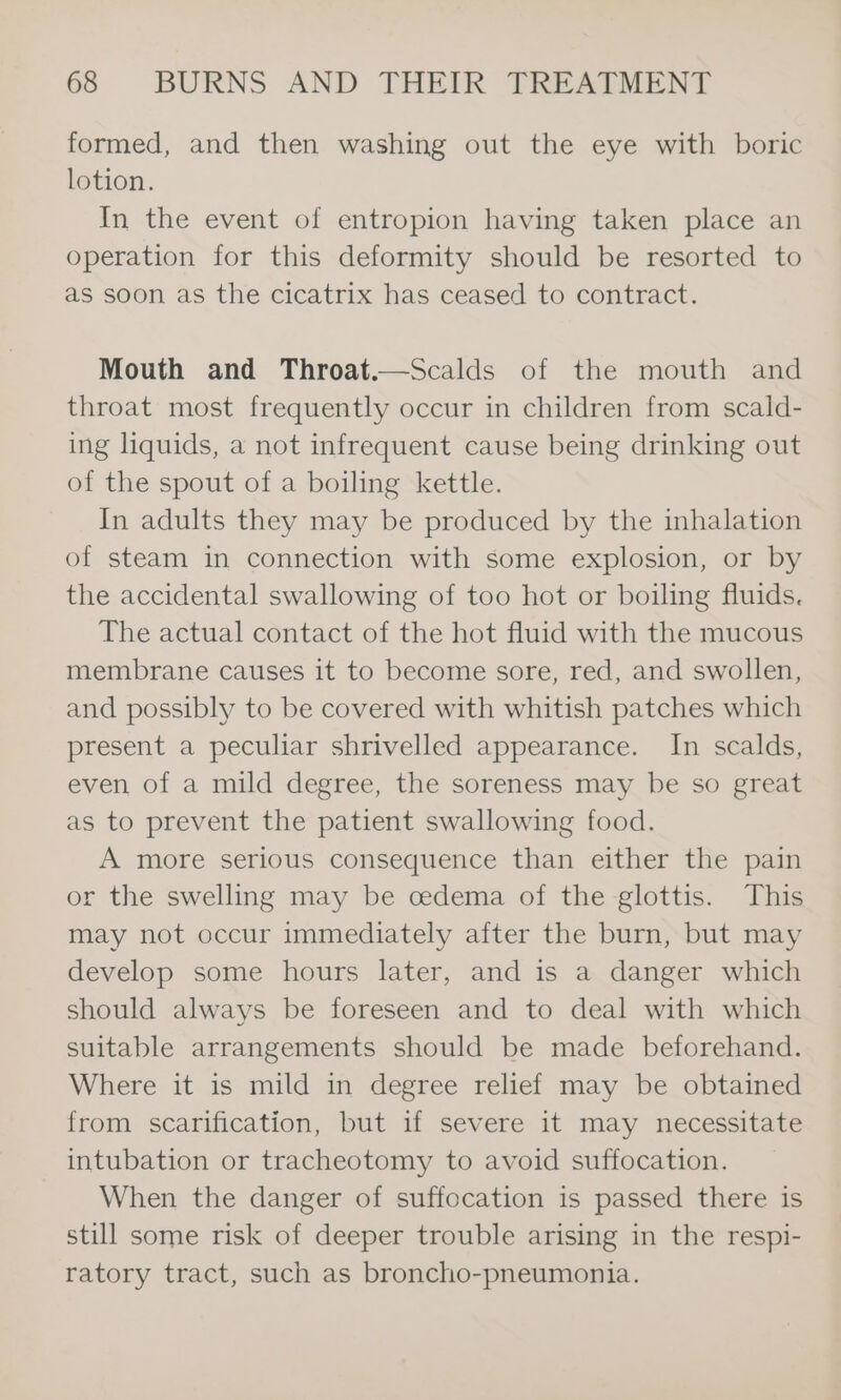 formed, and then washing out the eye with boric lotion. In the event of entropion having taken place an operation for this deformity should be resorted to as soon as the cicatrix has ceased to contract. Mouth and Throat.—Scalds of the mouth and throat most frequently occur in children from scald- ing liquids, a not infrequent cause being drinking out of the spout of a boiling kettle. In adults they may be produced by the inhalation of steam in connection with some explosion, or by the accidental swallowing of too hot or boiling fluids. The actual contact of the hot fluid with the mucous membrane causes it to become sore, red, and swollen, and possibly to be covered with whitish patches which present a peculiar shrivelled appearance. In scalds, even of a mild degree, the soreness may be so great as to prevent the patient swallowing food. A more serious consequence than either the pain or the swelling may be cedema of the glottis. This may not occur immediately after the burn, but may develop some hours later, and is a danger which should always be foreseen and to deal with which suitable arrangements should be made beforehand. Where it is mild in degree relief may be obtained from scarification, but if severe it may necessitate intubation or tracheotomy to avoid suffocation. When the danger of suffocation is passed there is still some risk of deeper trouble arising in the respi- ratory tract, such as broncho-pneumonia.