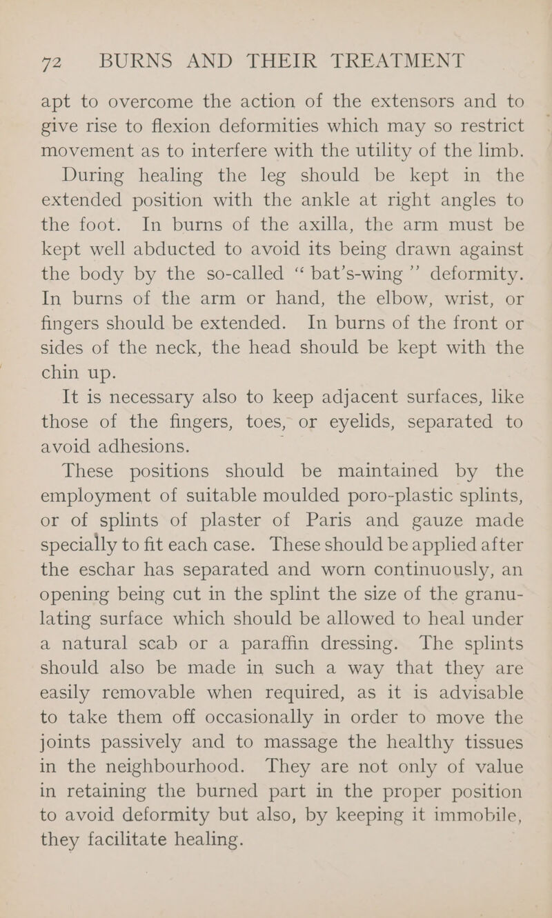 apt to overcome the action of the extensors and to give rise to flexion deformities which may so restrict movement as to interfere with the utility of the limb. During healing the leg should be kept in the extended position with the ankle at right angles to the foot. In burns of the axilla, the arm must be kept well abducted to avoid its being drawn against the body by the so-called “ bat’s-wing ’’ deformity. In burns of the arm or hand, the elbow, wrist, or fingers should be extended. In burns of the front or sides of the neck, the head should be kept with the chin up. It is necessary also to keep adjacent surfaces, like those of the fingers, toes, or eyelids, separated to avoid adhesions. These positions should be maintained by the employment of suitable moulded poro-plastic splints, or of splints of plaster of Paris and gauze made specially to fit each case. These should be applied after the eschar has separated and worn continuously, an opening being cut in the splint the size of the granu- lating surface which should be allowed to heal under a natural scab or a paraffin dressing. The splints should also be made in such a way that they are easily removable when required, as it is advisable to take them off occasionally in order to move the joints passively and to massage the healthy tissues in the neighbourhood. They are not only of value in retaining the burned part in the proper position to avoid deformity but also, by keeping it immobile, they facilitate healing.