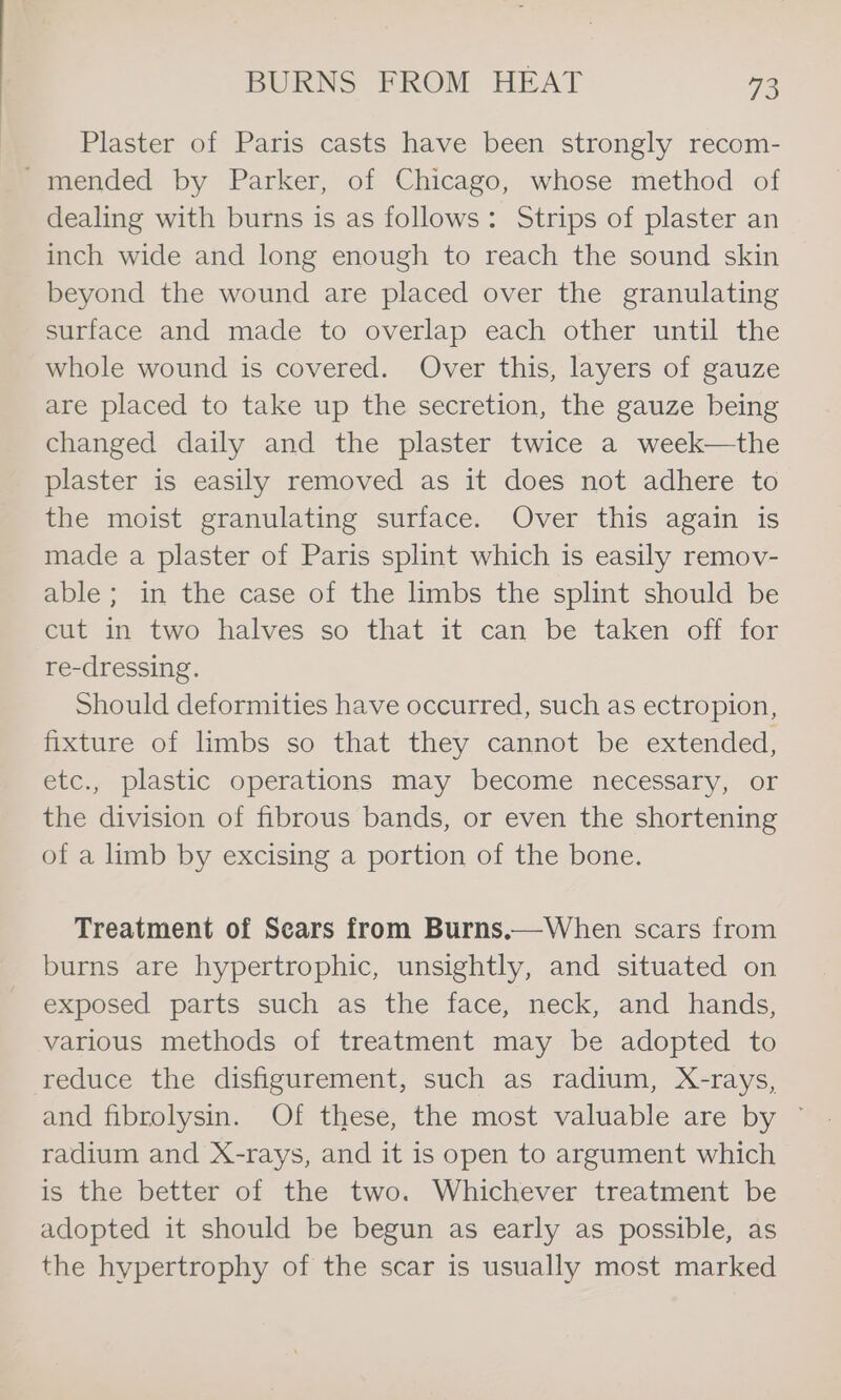 Plaster of Paris casts have been strongly recom- -mended by Parker, of Chicago, whose method of dealing with burns is as follows: Strips of plaster an inch wide and long enough to reach the sound skin beyond the wound are placed over the granulating surface and made to overlap each other until the whole wound is covered. Over this, layers of gauze are placed to take up the secretion, the gauze being changed daily and the plaster twice a week—the plaster is easily removed as it does not adhere to the moist granulating surface. Over this again is made a plaster of Paris splint which is easily remov- able; in the case of the limbs the splint should be cut in two halves so that it can be taken off for re-dressing. Should deformities have occurred, such as ectropion, fixture of limbs so that they cannot be extended, etc., plastic operations may become necessary, or the division of fibrous bands, or even the shortening of a limb by excising a portion of the bone. Treatment of Sears from Burns.—When scars from burns are hypertrophic, unsightly, and situated on exposed parts such as the face, neck, and hands, various methods of treatment may be adopted to reduce the disfigurement, such as radium, X-rays, and fibrolysin. Of these, the most valuable are by ~ radium and X-rays, and it is open to argument which is the better of the two. Whichever treatment be adopted it should be begun as early as possible, as the hypertrophy of the scar is usually most marked