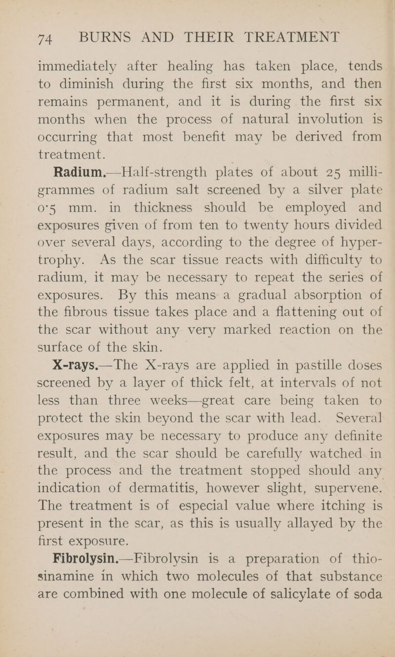 immediately after healing has taken place, tends to diminish during the first six months, and then remains permanent, and it is during the first six months when the process of natural involution is occurring that most benefit may be derived from treatment. | Radium.—Half-strength plates of about 25 milli- grammes of radium salt screened by a silver plate o°5 mm. in thickness should be employed and exposures given of from ten to twenty hours divided over several days, according to the degree of hyper- trophy. As the scar tissue reacts with difficulty to radium, it may be necessary to repeat the series of exposures. By this means a gradual absorption of the fibrous tissue takes place and a flattening out of the scar without any very marked reaction on the surface of the skin. X-rays.—The X-rays are applied in pastille doses screened by a layer of thick felt, at intervals of not less than three weeks—great care being taken to protect the skin beyond the scar with lead. Several exposures may be necessary to produce any definite result, and the scar should be carefully watched in the process and the treatment stopped should any indication of dermatitis, however slight, supervene. The treatment is of especial value where itching is present in the scar, as this is usually allayed by the first exposure. Fibrolysin.—Fibrolysin is a preparation of thio- sinamine in which two molecules of that substance are combined with one molecule of salicylate of soda