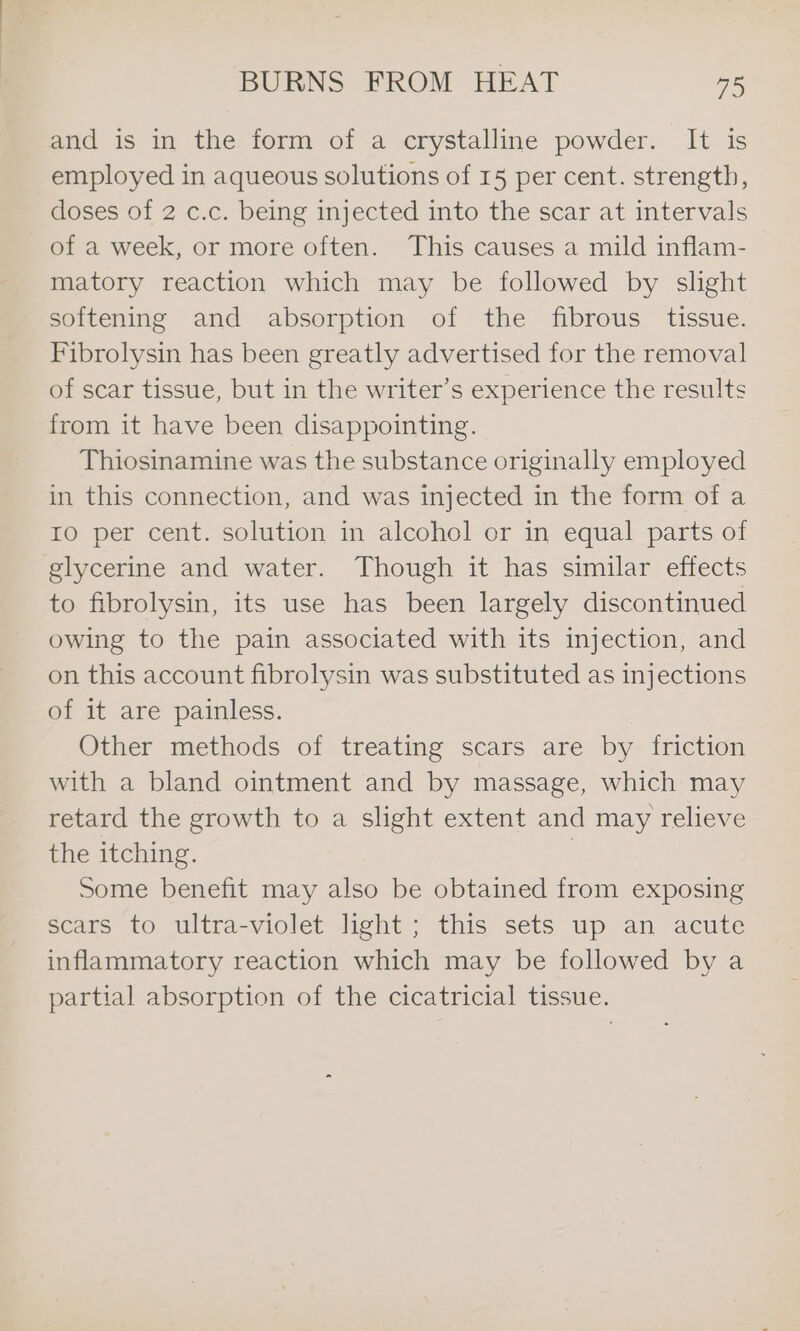 and is in the form of a crystalline powder. It is employed in aqueous solutions of 15 per cent. strength, doses of 2 c.c. being injected into the scar at intervals of a week, or more often. This causes a mild inflam- matory reaction which may be followed by slight softening and absorption of the fibrous tissue. Fibrolysin has been greatly advertised for the removal of scar tissue, but in the writer’s experience the results from it have been disappointing. Thiosinamine was the substance originally employed in this connection, and was injected in the form of a ro per cent. solution in alcohol or in equal parts of glycerine and water. Though it has similar effects to fibrolysin, its use has been largely discontinued owing to the pain associated with its injection, and on this account fibrolysin was substituted as injections of it are painless. Other methods of treating scars are by friction with a bland ointment and by massage, which may retard the growth to a slight extent and may relieve the itching. ) Some benefit may also be obtained from exposing scars to ultra-violet light; this sets up an acute inflammatory reaction which may be followed by a partial absorption of the cicatricial tissue.