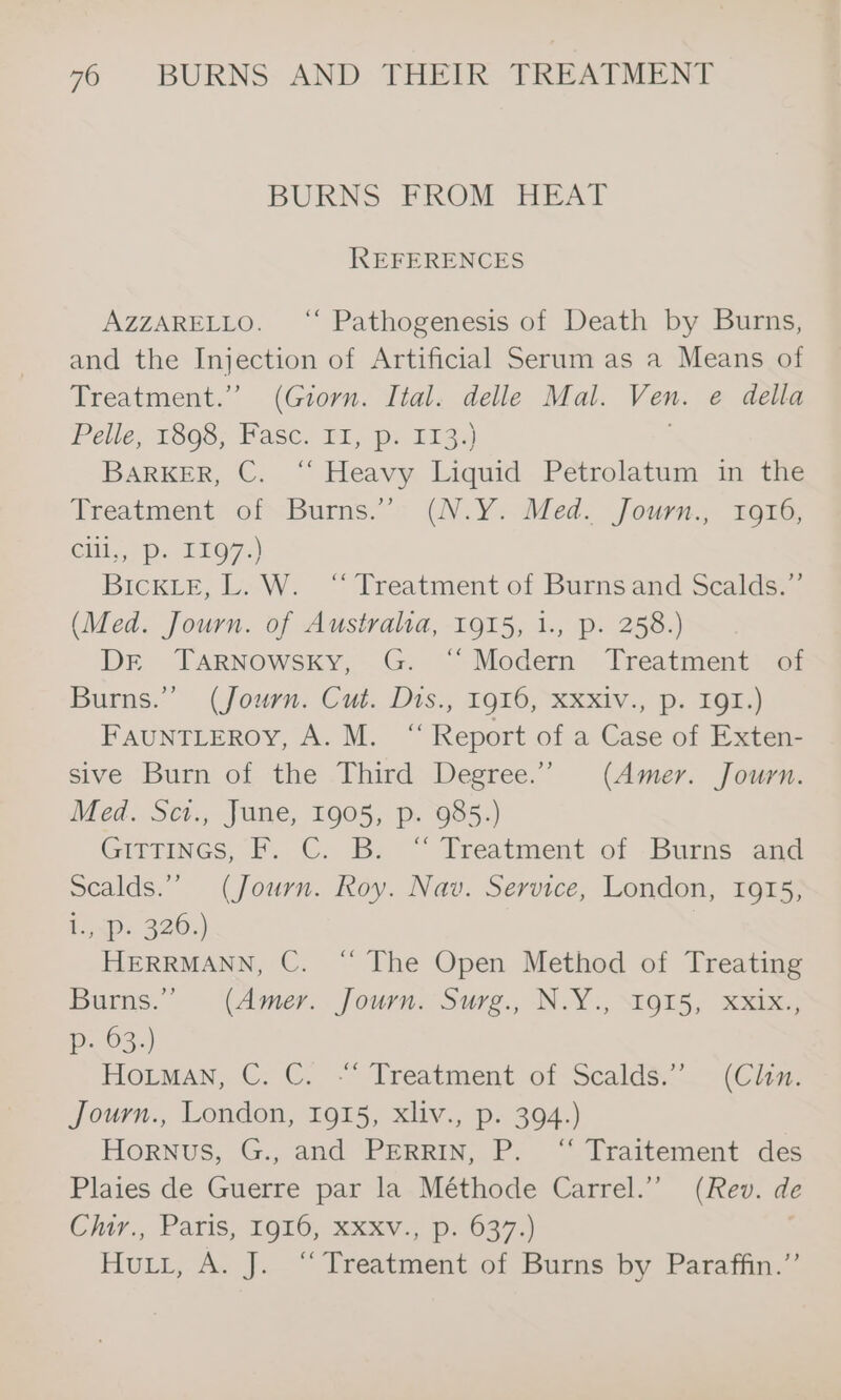 BURNS FROM HEAT REFERENCES AZZARELLO. “ Pathogenesis of Death by Burns, and the Injection of Artificial Serum as a Means of Treatment.” (Giorn. Ital. delle Mal. Ven. e della Pelle, 1898; Fasc. Dr, pr 1133) ) BARKER, C. “‘ Heavy Liquid Petrolatum in the Treatment of Burns.’ (N.Y. Med. Journ., 1916, Cill,,/ Pp. 1197.) BICKLE, L. W. ‘“ Treatment of Burnsand Scalds.”’ (Med. Journ. of Australia, 1915, 1., p. 258.) DE TarNowsky, G. ‘“‘ Modern Treatment of Burns.’ (Journ. Cut. Dts., 1916, XXxiv., p. IQI.) FauNTLEROY, A. M. “Report of a Case of Exten- sive Burn of the Third Degree.” (Amer: Journ. Med. Sct., June, 1905, p. 985.) GITTINGS, F. GC. B:; “ Treatment of -_Burns and scalds.”” (Journ. Roy. Nav. Service, London, 1915, hmps 320) ! HERRMANN, C. “ The Open Method of Treating Burns.” (Amer. Journ. Surg., N.Y., 1915, XxXix., p. 63.) Hoitman, C. C. -“ Treatment of Scalds.”. (Cw. journ., London, 1015, xliv., p. 394.) Hornus, G., and PERRIN, P. ‘‘ Traitement des Plaies de Guerre par la Méthode Carrel.’ (Rev. de Clur., Paris, 1916, xxxv.; p> 637.) Hui, A. J.“ Treatment, of Burns by Paratiin,