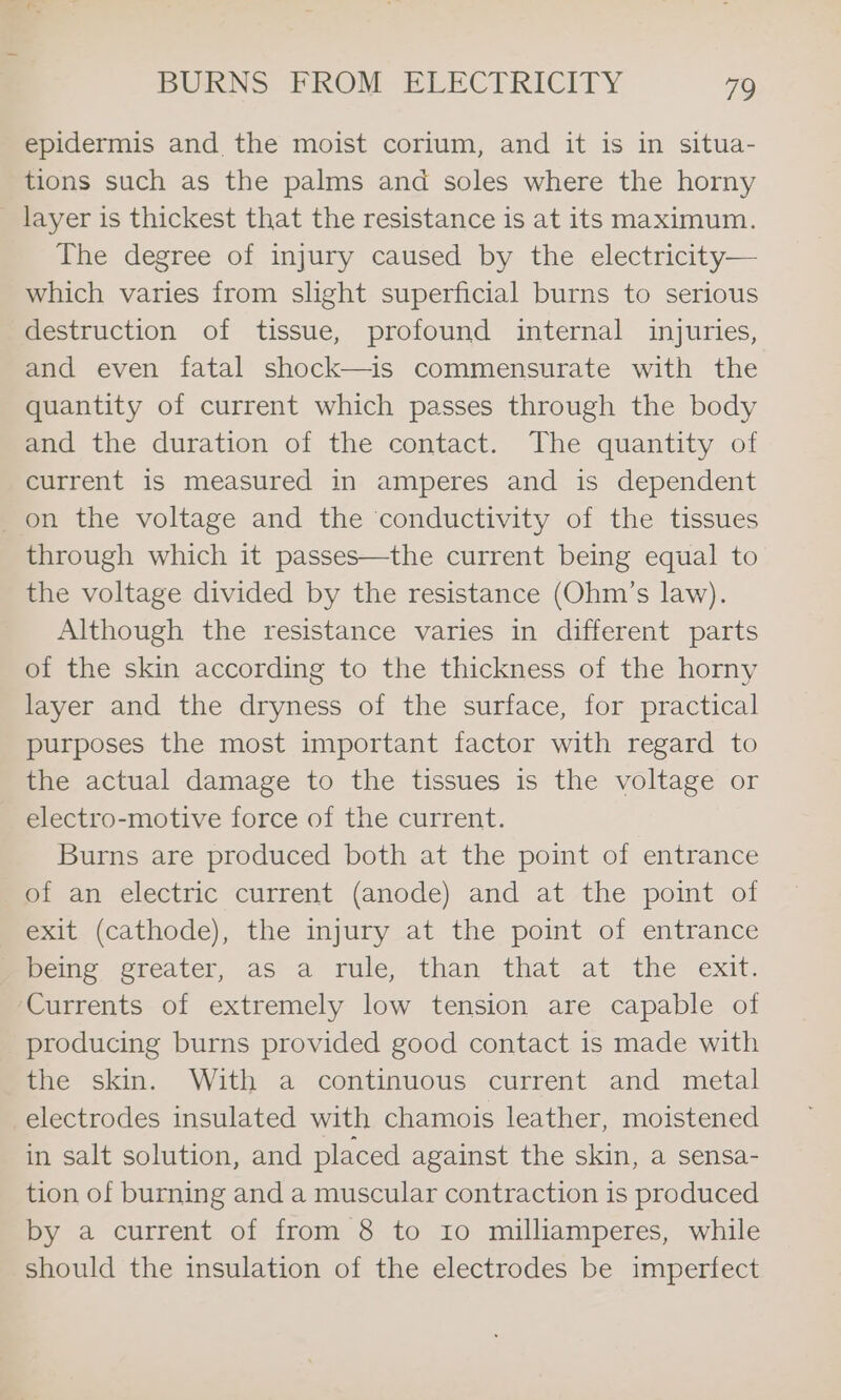 epidermis and the moist corium, and it is in situa- tions such as the palms and soles where the horny _ layer is thickest that the resistance is at its maximum. The degree of injury caused by the electricity— which varies from slight superficial burns to serious destruction of tissue, profound internal injuries, and even fatal shock—is commensurate with the quantity of current which passes through the body and the duration of the contact. The quantity of current is measured in amperes and is dependent _on the voltage and the conductivity of the tissues through which it passes—the current being equal to the voltage divided by the resistance (Ohm’s law). Although the resistance varies in different parts of the skin according to the thickness of the horny layer and the dryness of the surface, for practical purposes the most important factor with regard to the actual damage to the tissues is the voltage or electro-motive force of the current. Burns are produced both at the point of entrance of an electric current (anode) and at the point of exit. (cathode), the injury_at the, point of entrance being greater, as a rule, than that at the exit. Currents of extremely low tension are capable of producing burns provided good contact is made with the skin. With a continuous current and metal electrodes insulated with chamois leather, moistened in salt solution, and placed against the skin, a sensa- tion of burning and a muscular contraction is produced by a current of from 8 to 10 milliamperes, while should the insulation of the electrodes be imperfect