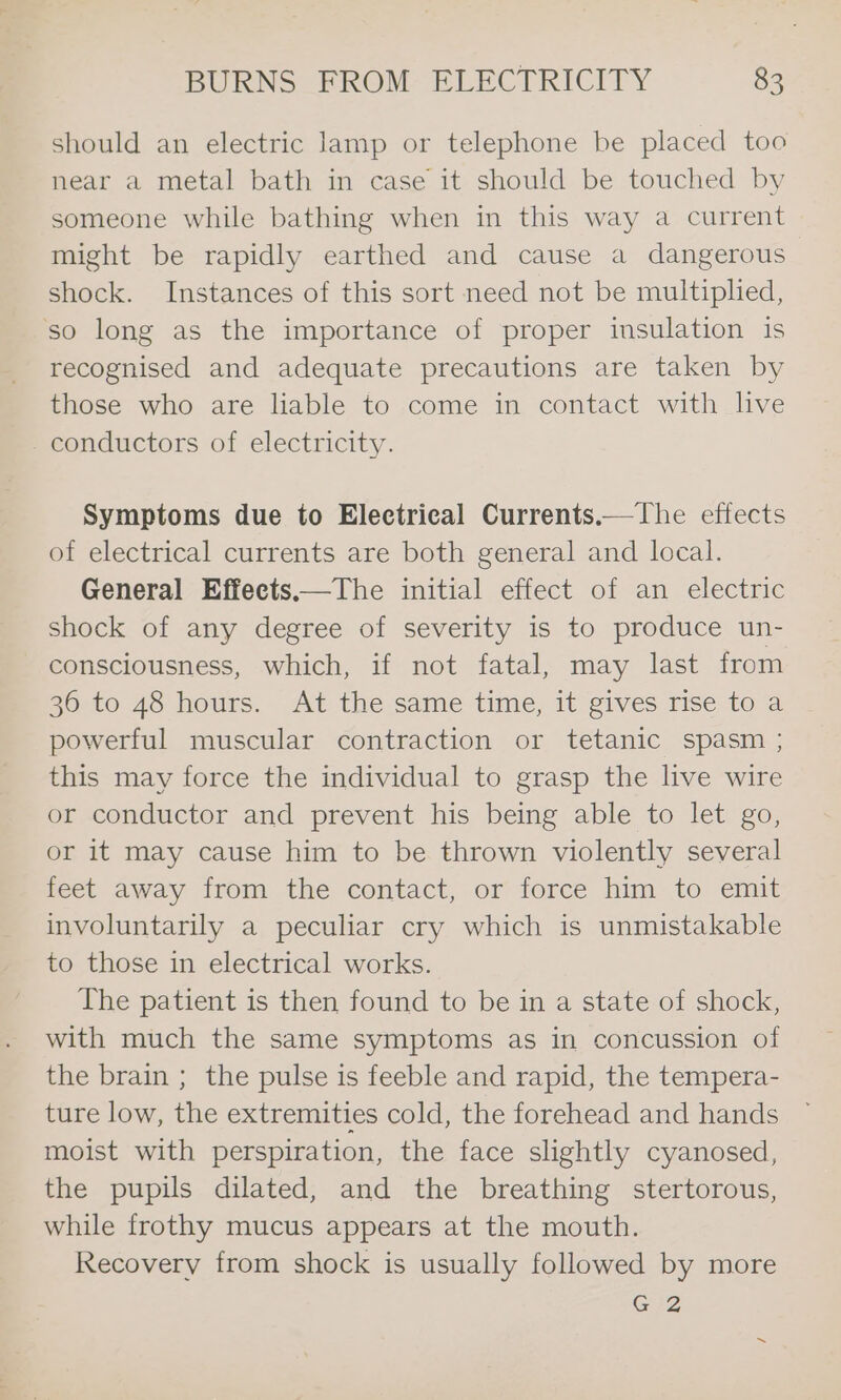should an electric lamp or telephone be placed too near a metal bath in case it should be touched by someone while bathing when in this way a current might be rapidly earthed and cause a dangerous shock. Instances of this sort need not be multiplied, so long as the importance of proper insulation is recognised and adequate precautions are taken by those who are liable to come in contact with live conductors of electricity. Symptoms due to Electrical Currents.— The effects of electrical currents are both general and local. General Effeets——The initial effect of an electric shock of any degree of severity is to produce un- consciousness, which, if not fatal, may last from 36 to 48 hours. At the same time, it gives rise to a powerful muscular contraction or tetanic spasm ; this may force the individual to grasp the live wire or conductor and prevent his being able to let go, or it may cause him to be thrown violently several feet away from the contact, or force him to emit involuntarily a peculiar cry which is unmistakable to those in electrical works. The patient is then found to be in a state of shock, with much the same symptoms as in concussion of the brain ; the pulse is feeble and rapid, the tempera- ture low, the extremities cold, the forehead and hands moist with perspiration, the face slightly cyanosed, the pupils dilated, and the breathing stertorous, while frothy mucus appears at the mouth. Recovery from shock is usually followed by more GZ