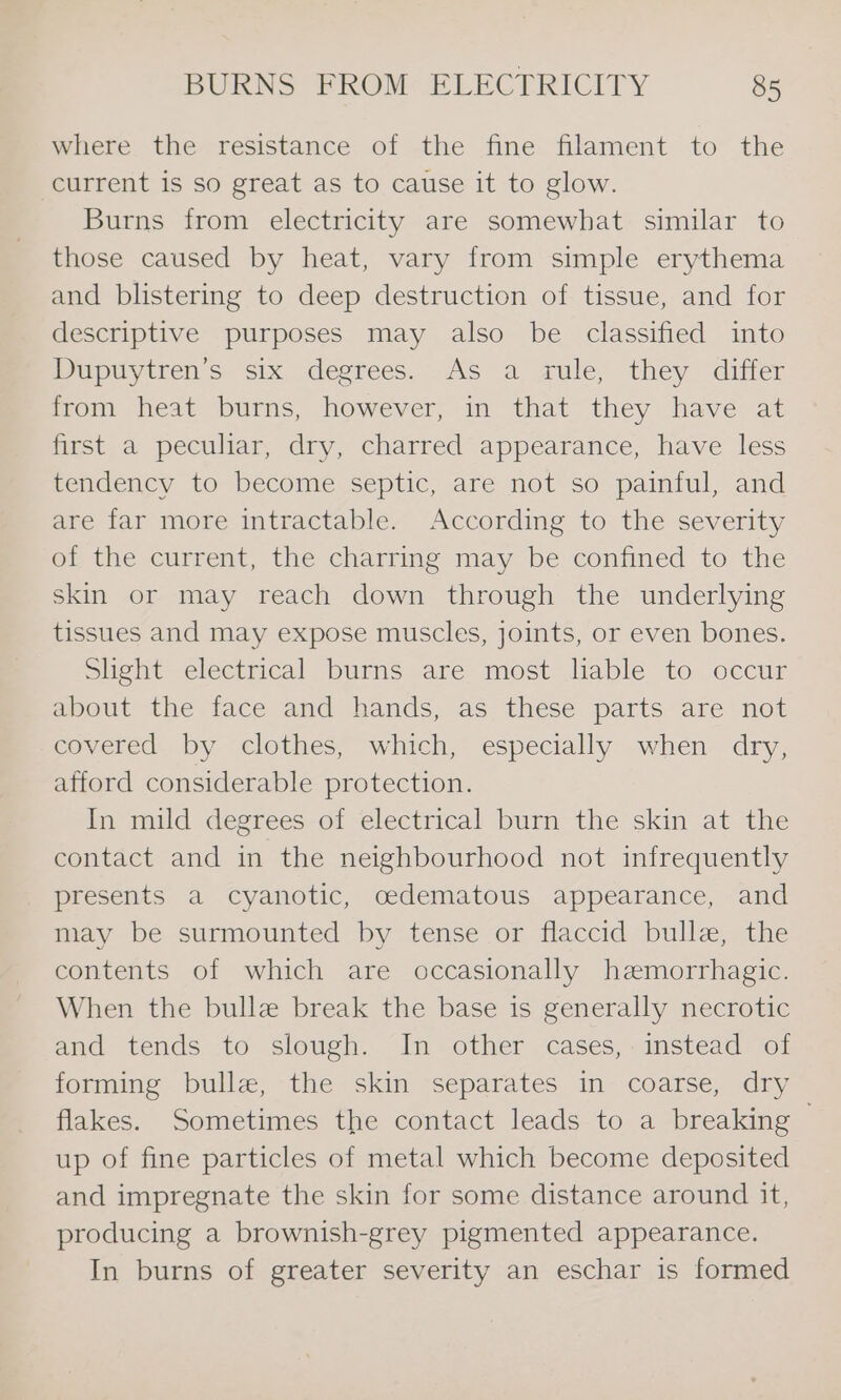 where the resistance of the fine filament to the current is so great as to cause it to glow. Burns from electricity are somewhat similar to those caused by heat, vary from simple erythema and blistering to deep destruction of tissue, and for descriptive purposes may also be classified into Dupuytren’s six degrees. As a rule, they differ from heat burns, however, in that they have at first a peculiar, dry, charred appearance, have less tendency to become septic, are not so painful, and are far more intractable. According to the severity of the current, the charring may be confined to the skin or may reach down through the underlying tissues and may expose muscles, joints, or even bones. Slight electrical burns are most lable to occur about the face and hands, as these parts are not covered by clothes, which, especially when dry, afford considerable protection. In mild degrees of electrical burn the skin at the contact and in the neighbourhood not infrequently presents a cyanotic, oedematous appearance, and may be surmounted by tense or flaccid bulle, the contents of which are occasionally hemorrhagic. When the bulle break the base is generally necrotic and tends to slough. In other cases, instead of forming bulle, the skin separates in coarse, dry flakes. Sometimes the contact leads to a breaking — up of fine particles of metal which become deposited and impregnate the skin for some distance around it, producing a brownish-grey pigmented appearance. In burns of greater severity an eschar is formed