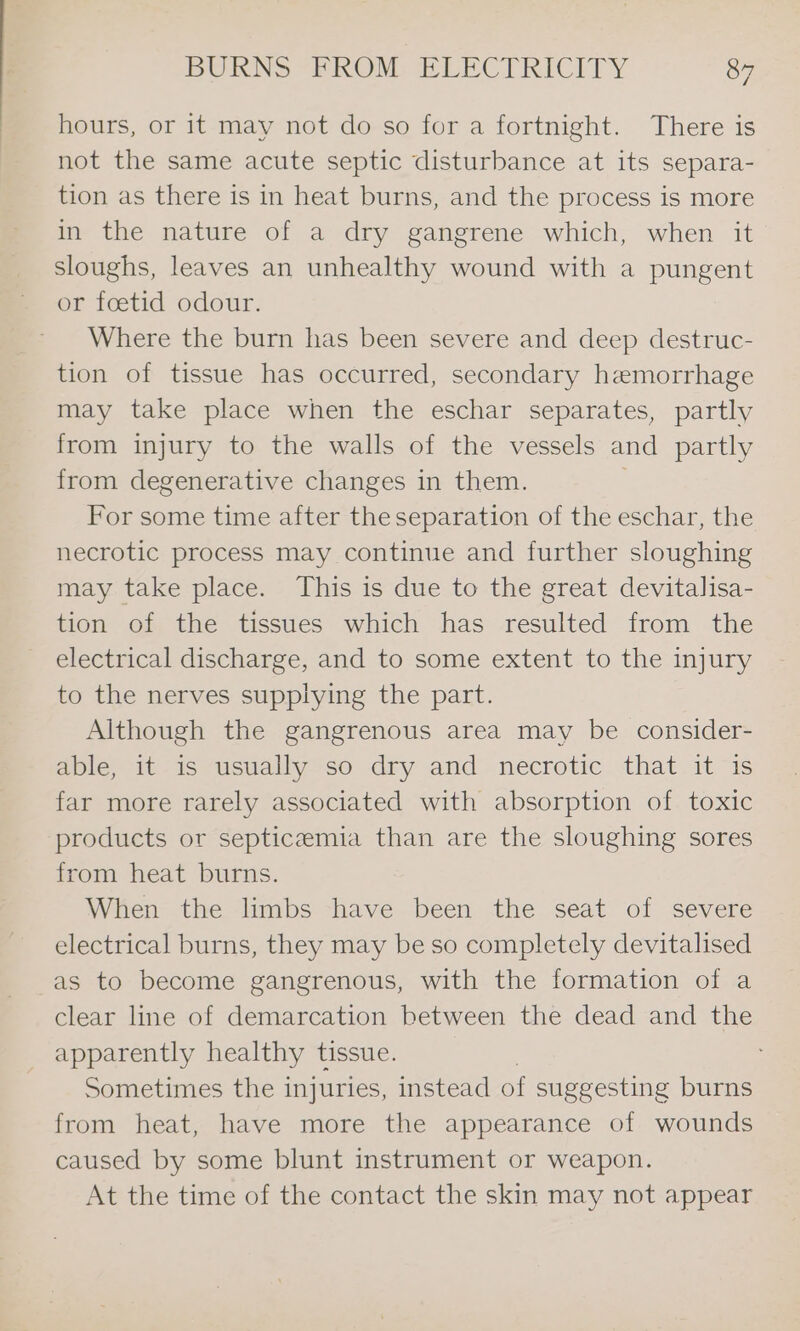 hi hours, or it may not do so for a fortnight. There is not the same acute septic disturbance at its separa- tion as there is in heat burns, and the process is more in the nature of a dry gangrene which, when it sloughs, leaves an unhealthy wound with a pungent or foetid odour. Where the burn has been severe and deep destruc- tion of tissue has occurred, secondary hemorrhage may take place when the eschar separates, partly from injury to the walls of the vessels and partly from degenerative changes in them. For some time after the separation of the eschar, the necrotic process may continue and further sloughing may take place. This is due to the great devitalisa- tion of the tissues which has resulted from the electrical discharge, and to some extent to the injury to the nerves supplying the part. Although the gangrenous area may be consider- able, it-is usually so dry and necrotic that. itis far more rarely associated with absorption of toxic products or septicemia than are the sloughing sores from heat burns. When the limbs have been the seat of severe electrical burns, they may be so completely devitalised as to become gangrenous, with the formation of a clear line of demarcation between the dead and the _ apparently healthy tissue. Sometimes the injuries, instead of suggesting burns from heat, have more the appearance of wounds caused by some blunt instrument or weapon. At the time of the contact the skin may not appear