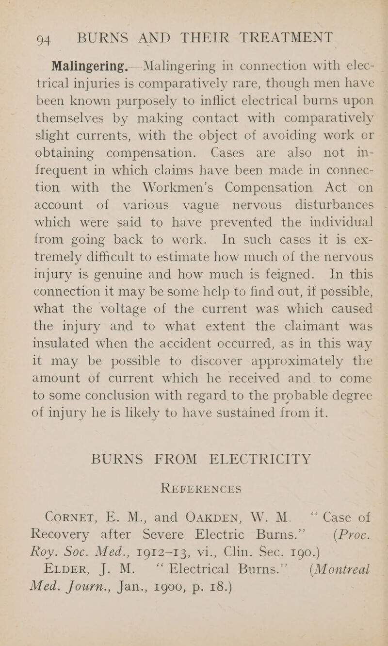 Malingering.— Malingering in connection with elec- | trical injuries is comparatively rare, though men have been known purposely to inflict electrical burns upon themselves by making contact with comparatively sight currents, with the object of avoiding work or obtaining compensation. Cases are also not in- frequent in which claims have been made in connec- tion with the Workmen’s Compensation Act on account of various vague nervous disturbances which were said to have prevented the individual from going back to work. In such cases it is ex- tremely difficult to estimate how much of the nervous injury is genuine and how much is feigned. In this connection it may be some help to find out, if possible, what the voltage of the current was which caused the injury and to what extent the claimant was insulated when the accident occurred, as in this way it may be possible to discover approximately the amount of current which he received and to come to some conclusion with regard to the probable degree of injury he is likely to have sustained from it. BURNS FROM, PFLECTRICITY REFERENCES CORNET, E. M., and OAKDEN, “W. M.. . “ Case oz Recovery after Severe Electric Burns.” (Proc. Roy. Soc. Med., 1912-13, vi., Clin. Sec. 190.) ELDER, J. M. “ Electrical. Bums.” - (Monirvea Med. Journ., Jan., 1900, p. 18.)