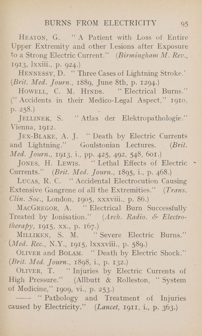 HEATON, G. &lt;-“ Ay Patient «with: Loss of Entire _ Upper Extremity and other Lesions after Exposure to a Strong Electric Current.” (Birmingham M. Rev., ROT, [XXill., p.. 924.) Hennessy, D. “ Three Cases of Lightning Stroke.’ (Brit. Med. Journ., 1889, June 8th, p. 1294.) HOWELL. C. M. HInps. “Electrical purus.” (° Accidents in their Medico-Legal Aspect,’ toro, p. 258.) ; JELLINEK, S. “Atlas der Elektropathologie.” Vienna, TO12- Je@x-BLaKeE, A. J. “ Death by Electric Currents and Lightning.” Goulstonian Lectures. (Brit. Med. Journ., 1913, 1., pp. 425, 492, 548, 601.) Jones, H. Lewis. ‘‘ Lethal Effects of Electric Currents.” (Brit. Med. Journ., 1895, i., p. 468.) Eucss, K. C.~ * Accidental Electrocution. Causing Extensive Gangrene of all the Extremities.” (Tvans. Clin. Soc., London, 1905, xxxviii., p. 86.) MacGReGor, A. “ Electrical Burn. Successfully Treated by Ionisation.” (Arch. Radio. &amp; Electro- therapy, 1915, XX., p. 167.) ; MILLIKEN, S. M. “Severe Electric Burns.” (Med. Rec., N.Y., 1915, lxxxviii., p. 589.) OLIVER and Boram. ‘“ Death by Electric Shock.”’ (Brit. Med. Journ., 1808, i., p. 132.) OLIVER, T. “Injuries by Electric Currents of High Pressure.” (Allbutt &amp; Rolleston, ‘“ System et- Medicine,’ 1900, vi., p. 253:) ~ Pathology and Treatment of Injuries mecaused by Electricity.” (Lancet, 191, 1.,.p. 363.)