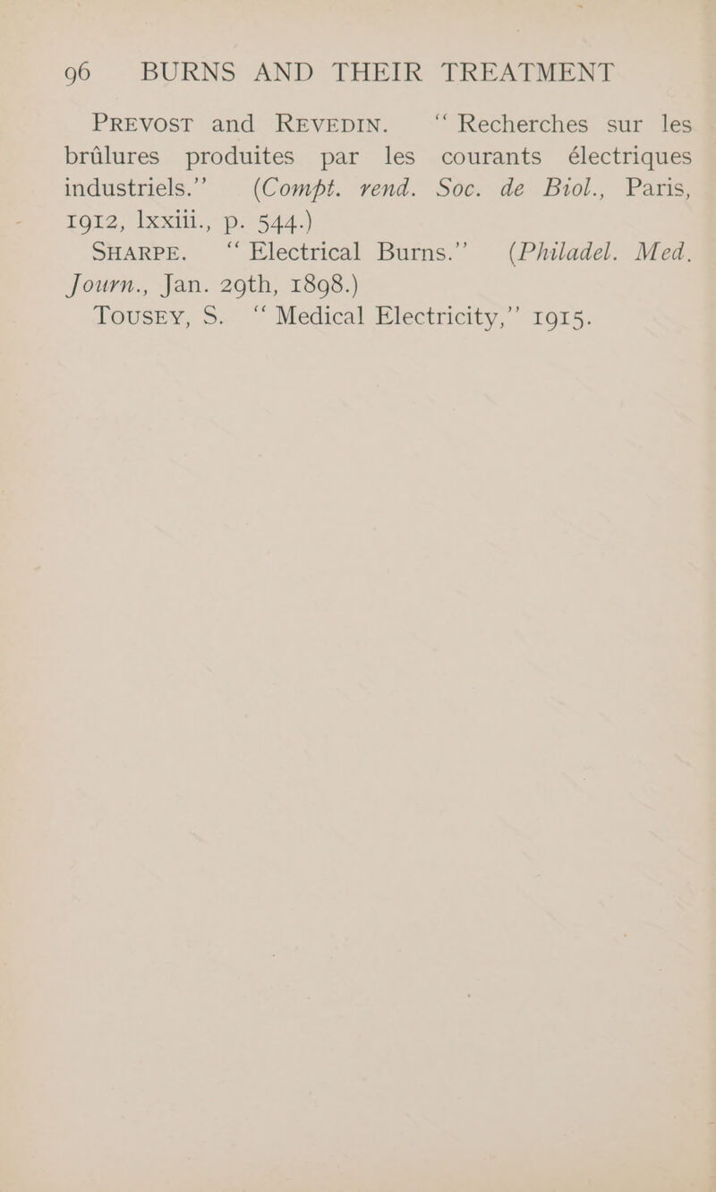 PREVOST and REVEDIN. “ Recherches sur les bralures produites par les courants électriques industriels.” . (Compt. vend. Soe. de Biol., Paris; LO, Ixxili-p. 7-544.) SHARPE. “ Electrical Burns.”’ (Philadel. Med. Journ., Jan. 29th, 1898.) JTousey, S.” “ Medical wlectricity,” 1015.