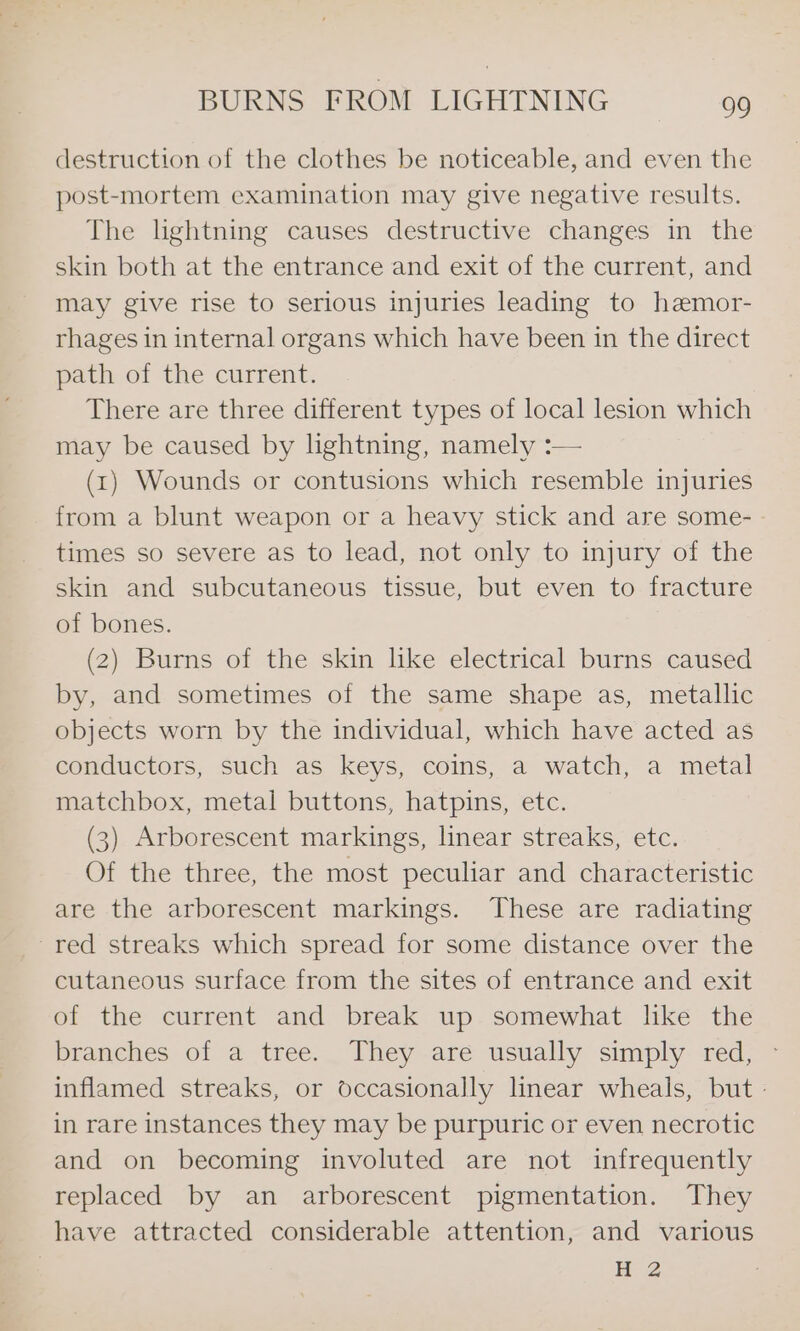 destruction of the clothes be noticeable, and even the post-mortem examination may give negative results. The lghtning causes destructive changes in the skin both at the entrance and exit of the current, and may give rise to serious injuries leading to hemor- rhages in internal organs which have been in the direct path of the current. There are three different types of local lesion which may be caused by lightning, namely :— (1) Wounds or contusions which resemble injuries from a blunt weapon or a heavy stick and are some- times so severe as to lead, not only to injury of the skin and subcutaneous tissue, but even to fracture of bones. (2) Burns of the skin lke electrical burns caused by, and sometimes of the same shape as, metallic objects worn by the individual, which have acted as conductors, such as keys, coins, a watch, a metal matchbox, metal buttons, hatpins, etc. (3) Arborescent markings, linear streaks, etc. Of the three, the most peculiar and characteristic are the arborescent markings. These are radiating ~red streaks which spread for some distance over the cutaneous surface from the sites of entrance and exit of the current and break up somewhat like the branches of a tree. They are usually simply red, ~ inflamed streaks, or occasionally linear wheals, but - in rare instances they may be purpuric or even necrotic and on becoming involuted are not infrequently replaced by an arborescent pigmentation. They have attracted considerable attention, and various H 2