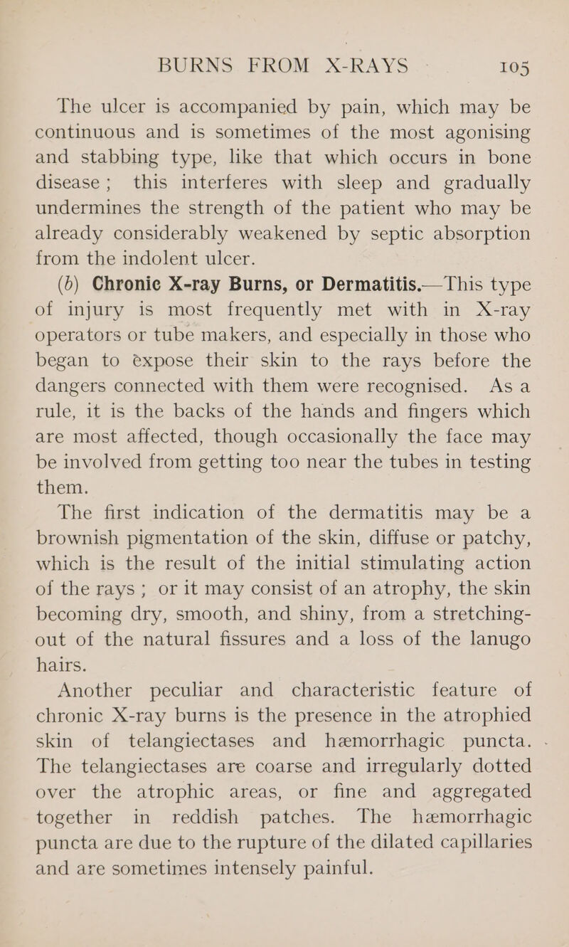 The ulcer is accompanied by pain, which may be continuous and is sometimes of the most agonising and stabbing type, like that which occurs in bone disease; this interferes with sleep and gradually undermines the strength of the patient who may be already considerably weakened by septic absorption from the indolent ulcer. (&gt;) Chronie X-ray Burns, or Dermatitis.—This type of injury is most frequently met with in X-ray operators or tube makers, and especially in those who began to expose their skin to the rays before the dangers connected with them were recognised. Asa rule, it is the backs of the hands and fingers which are most affected, though occasionally the face may be involved from getting too near the tubes in testing them. The first indication of the dermatitis may be a brownish pigmentation of the skin, diffuse or patchy, which is the result of the initial stimulating action of the rays; or it may consist of an atrophy, the skin becoming dry, smooth, and shiny, from a stretching- out of the natural fissures and a loss of the lanugo hairs. Another peculiar and characteristic feature of chronic X-ray burns is the presence in the atrophied skin of telangiectases and hemorrhagic puncta. - The telangiectases are coarse and irregularly dotted over the atrophic areas, or fine and aggregated together in reddish patches. The hemorrhagic puncta are due to the rupture of the dilated capillaries and are sometimes intensely painful.