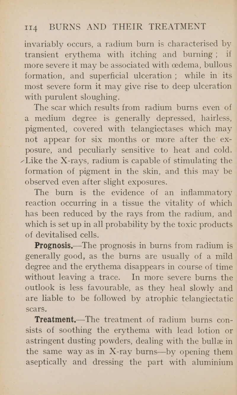 invariably occurs, a radium burn is characterised by transient erythema with itching and burning; if more severe it may be associated with cedema, bullous formation, and superficial ulceration ; while in its most severe form it may give rise to deep ulceration with purulent sloughing. The scar which results from radium burns even of a medium degree is generally depressed, hairless, pigmented, covered with telangiectases which may not appear for six months or more after the’ ex- posure, and peculiarly sensitive to heat and cold. - Like the X-rays, radium is capable of stimulating the formation of pigment in the skin, and this may be observed even after slight exposures. The burn is the evidence of an inflammatory reaction occurring in a tissue the vitality of which has been reduced by the rays from the radium, and which is set up in all probability by the toxic products of devitalised cells. Prognosis.—The prognosis in burns from radium is generally good, as the burns are usually of a mild degree and the erythema disappears in course of time without leaving a trace. In more severe burns the outlook is less favourable, as they heal slowly and are liable to be followed by atrophic telangiectatic scars. Treatment.—The treatment of radium burns con- sists of soothing the erythema with lead lotion or astringent dusting powders, dealing with the bulle in the same way as in X-ray burns—by opening them aseptically and dressing the part with aluminium