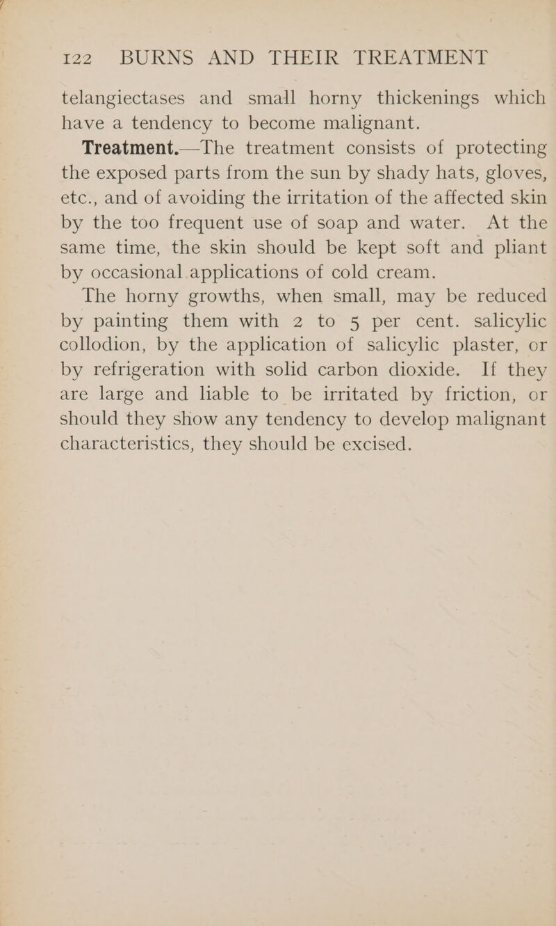 telangiectases and small horny thickenings which have a tendency to become malignant. Treatment.—The treatment consists of protecting the exposed parts from the sun by shady hats, gloves, etc., and of avoiding the irritation of the affected skin by the too frequent use of soap and water. At the same time, the skin should be kept soft and pliant by occasional applications of cold cream. The horny growths, when small, may be reduced by painting them with 2 to 5 per cent. salicylic collodion, by the application of salicylic plaster, or by refrigeration with solid carbon dioxide. If they are large and liable to be irritated by friction, or should they show any tendency to develop malignant characteristics, they should be excised.