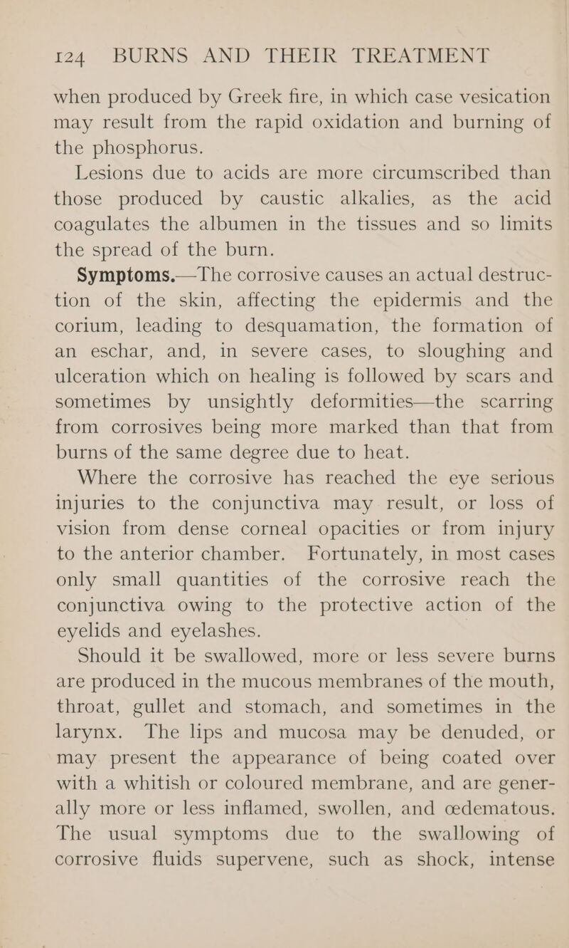 when produced by Greek fire, in which case vesication may result from the rapid oxidation and burning of the phosphorus. Lesions due to acids are more circumscribed than those produced by caustic alkalies, as the acid coagulates the albumen in the tissues and so limits the spread of the burn. Symptoms.—The corrosive causes an actual destruc- tion of the skin, affecting the epidermis and the corium, leading to desquamation, the formation of an eschar, and, in severe cases, to sloughing and ulceration which on healing is followed by scars and sometimes by unsightly deformities—the scarring from corrosives being more marked than that from burns of the same degree due to heat. Where the corrosive has reached the eye serious injuries to the conjunctiva may result, or loss of vision from dense corneal opacities or from injury to the anterior chamber. Fortunately, in most cases only small quantities of the corrosive reach the conjunctiva owing to the protective action of the eyelids and eyelashes. Should it be swallowed, more or less severe burns are produced in the mucous membranes of the mouth, throat, gullet and stomach, and sometimes in the larynx. The lps and mucosa may be denuded, or may present the appearance of being coated over with a whitish or coloured membrane, and are gener- ally more or less inflamed, swollen, and cedematous. The usual symptoms due to the swallowing of corrosive fluids supervene, such as shock, intense