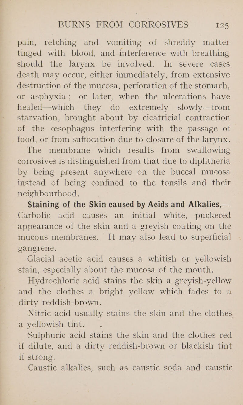 pain, retching and vomiting of shreddy matter tinged with blood, and interference with breathing should the larynx be involved. In severe cases death may occur, either immediately, from extensive destruction of the mucosa, perforation of the stomach, or asphyxia; or later, when the ulcerations have healed—which they do extremely slowly—from starvation, brought about by cicatricial contraction of the oesophagus interfering with the passage of food, or from suffocation due to closure of the larynx. The membrane which results from swallowing corrosives is distinguished from that due to diphtheria by being present anywhere on the buccal mucosa instead of being confined to the tonsils and their neighbourhood. Staining of the Skin caused by Acids and Alkalies.— Carbolic acid causes an initial white, puckered appearance of the skin and a greyish coating on the mucous membranes. It may also lead to superficial gangrene. Glacial acetic acid causes a whitish or yellowish stain, especially about the mucosa of the mouth. Hydrochloric acid stains the skin a greyish-yellow and the clothes a bright yellow which fades to a dirty reddish-brown. Nitric acid usually stains the skin and the clothes a yellowish tint. Sulphuric acid stains the skin and the clothes red if dilute, and a dirty reddish-brown or blackish tint if strong. Caustic alkalies, such as caustic soda and caustic