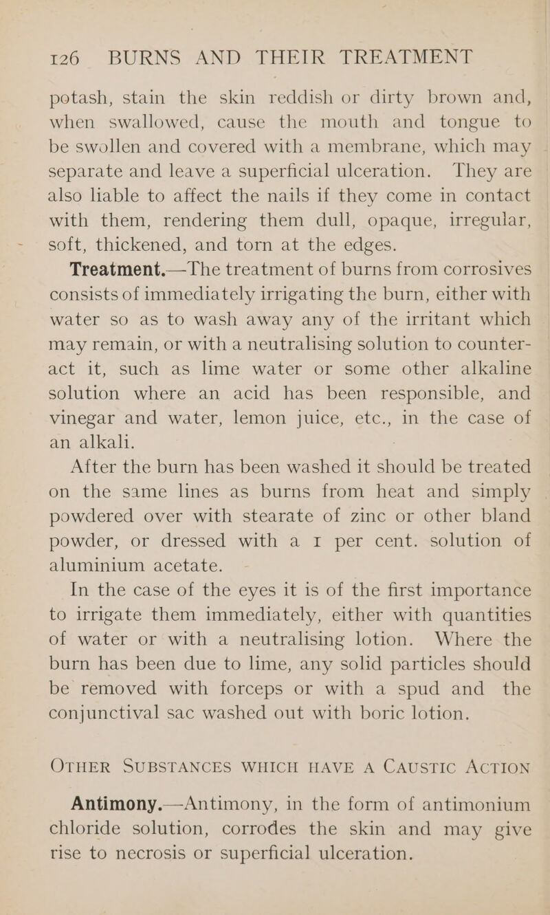 potash, stain the skin reddish or dirty brown and, when swallowed, cause the mouth and tongue to be swollen and covered with a membrane, which may separate and leave a superficial ulceration. They are also liable to affect the nails 1f they come in contact with them, rendering them dull, opaque, irregular, soft, thickened, and torn at the edges. Treatment.—The treatment of burns from corrosives consists of immediately irrigating the burn, either with water so as to wash away any of the irritant which may remain, or with a neutralising solution to counter- act it, such as lime water or some other alkaline solution where an acid has been responsible, and vinegar and water, lemon juice, etc., in the case of an alkali. After the burn has been washed it should be treated on the same lines as burns from heat and simply | powdered over with stearate of zinc or other bland powder, or dressed with a 1 per cent. solution of aluminium acetate. In the case of the eyes it is of the first importance to irrigate them immediately, either with quantities of water or with a neutralising lotion. Where the burn has been due to lime, any solid particles should be removed with forceps or with a spud and the conjunctival sac washed out with boric lotion. OTHER SUBSTANCES WHICH HAVE A CAUSTIC ACTION Antimony.—Antimony, in the form of antimonium chloride solution, corrodes the skin and may give rise to necrosis or superficial ulceration.