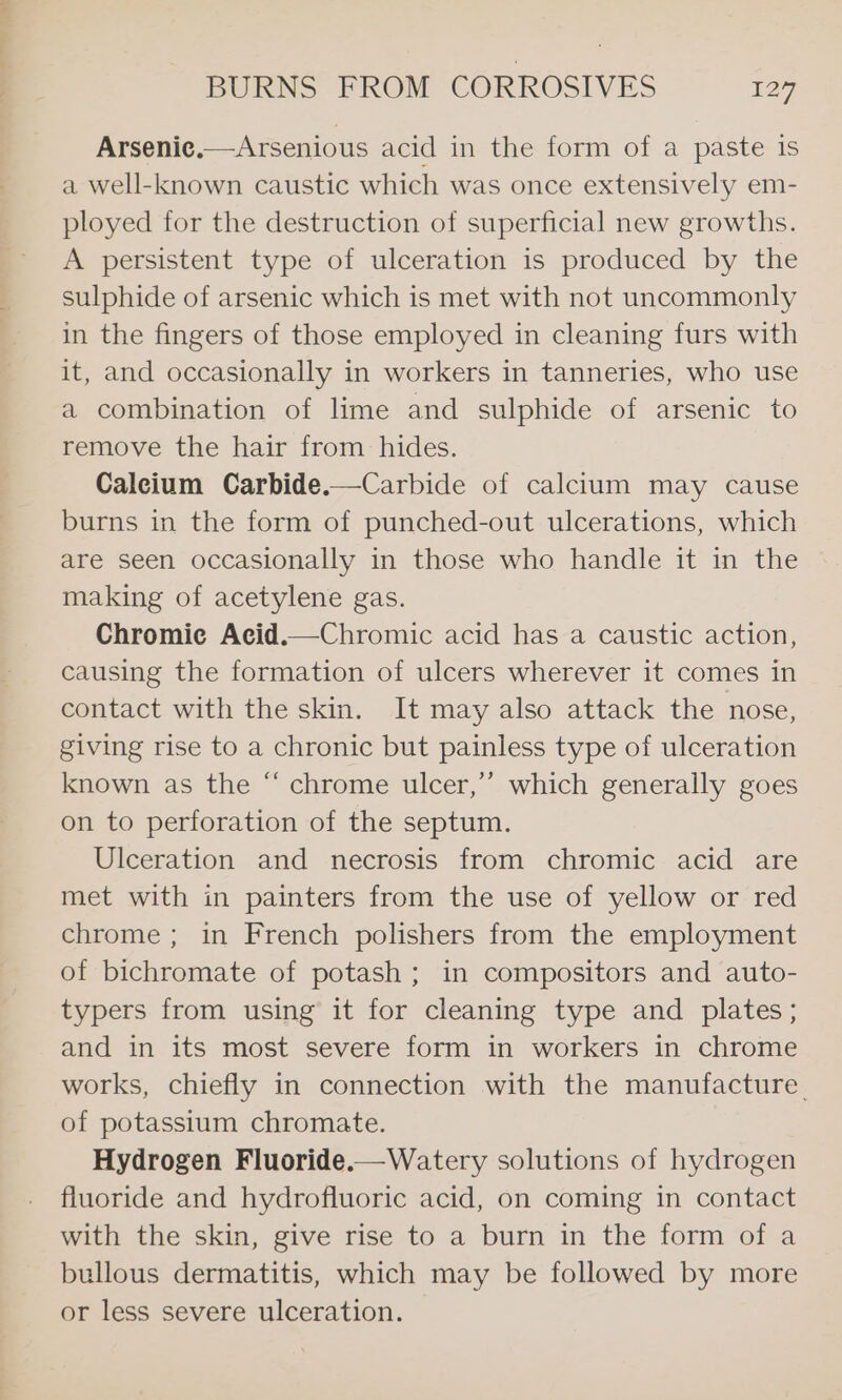 Arsenice.—Arsenious acid in the form of a paste is a well-known caustic which was once extensively em- ployed for the destruction of superficial new growths. A persistent type of ulceration is produced by the sulphide of arsenic which is met with not uncommonly in the fingers of those employed in cleaning furs with it, and occasionally in workers in tanneries, who use a combination of lime and sulphide of arsenic to remove the hair from hides. Caleium Carbide.—Carbide of calclum may cause burns in the form of punched-out ulcerations, which are seen occasionally in those who handle it in the making of acetylene gas. Chromie Acid.—Chromic acid has a caustic action, causing the formation of ulcers wherever it comes in contact with the skin. It may also attack the nose, giving rise to a chronic but painless type of ulceration known as the “ chrome ulcer,” which generally goes on to perforation of the septum. Ulceration and necrosis from chromic acid are met with in painters from the use of yellow or red chrome; in French polishers from the employment of bichromate of potash; in compositors and auto- typers from using it for cleaning type and plates; and in its most severe form in workers in chrome works, chiefly in connection with the manufacture. of potassium chromate. Hydrogen Fluoride.— Watery solutions of hydrogen fluoride and hydrofluoric acid, on coming in contact with the skin, give rise to a burn in the form of a bullous dermatitis, which may be followed by more or less severe ulceration. ce