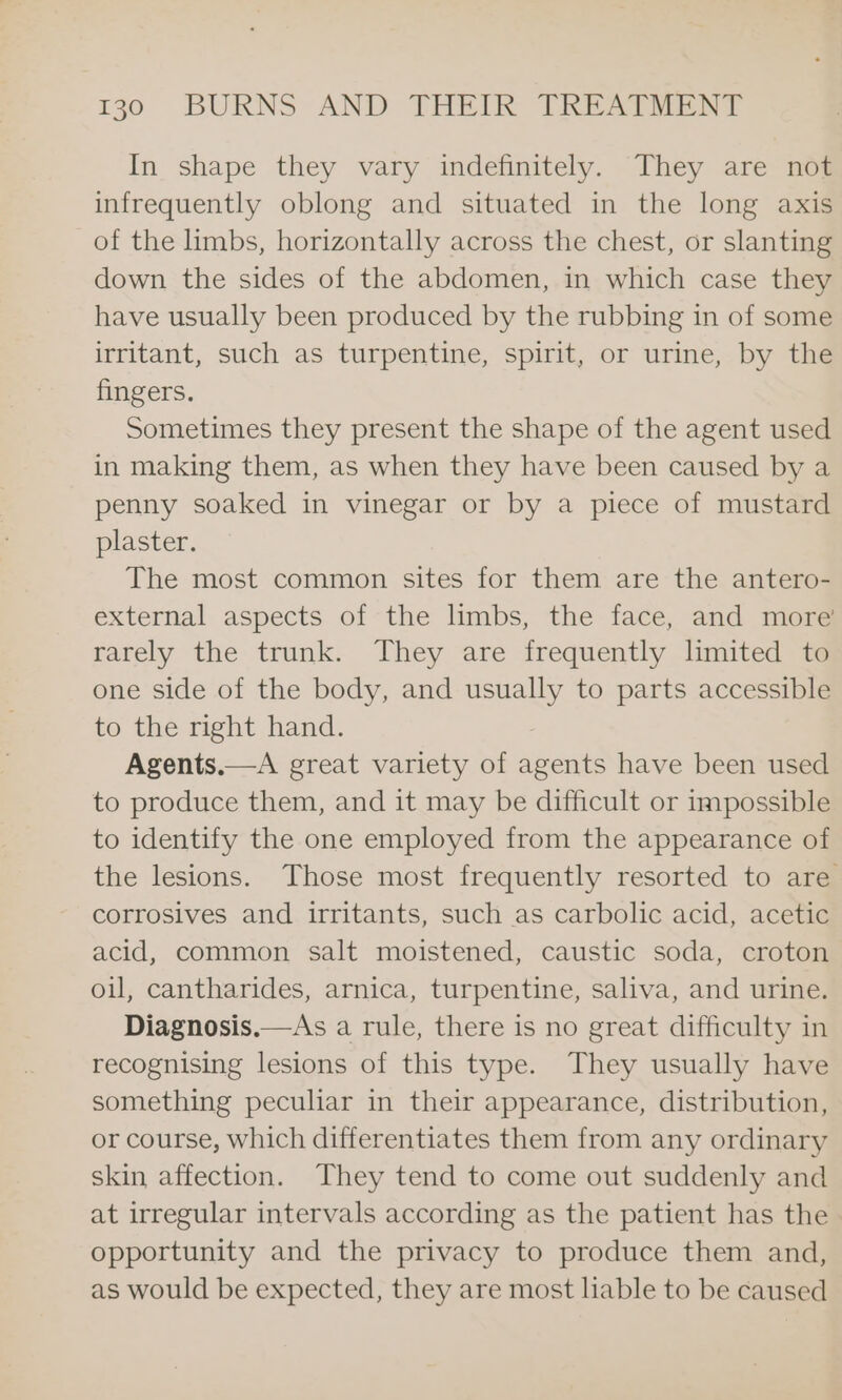 In shape they vary indefinitely. They are not infrequently oblong and situated in the long axis of the limbs, horizontally across the chest, or slanting down the sides of the abdomen, in which case they have usually been produced by the rubbing in of some irritant, such as turpentine, spirit, or urine, by the fingers. Sometimes they present the shape of the agent used in making them, as when they have been caused by a penny soaked in vinegar or by a piece of mustard plaster. The most common sites for them are the antero- external aspects of the limbs, the face, and more rarely the trunk. They are frequently limited t@ one side of the body, and usually to parts accessible to the right hand. Agents.—A great variety of agents have been used to produce them, and it may be difficult or impossible to identify the one employed from the appearance of the lesions. Those most frequently resorted to are corrosives and irritants, such as carbolic acid, acetic acid, common salt moistened, caustic soda, croton oil, cantharides, arnica, turpentine, saliva, and urine. Diagnosis.—As a rule, there is no great difficulty in recognising lesions of this type. They usually have something peculiar in their appearance, distribution, or course, which differentiates them from any ordinary skin affection. They tend to come out suddenly and at irregular intervals according as the patient has the opportunity and the privacy to produce them and, as would be expected, they are most liable to be caused