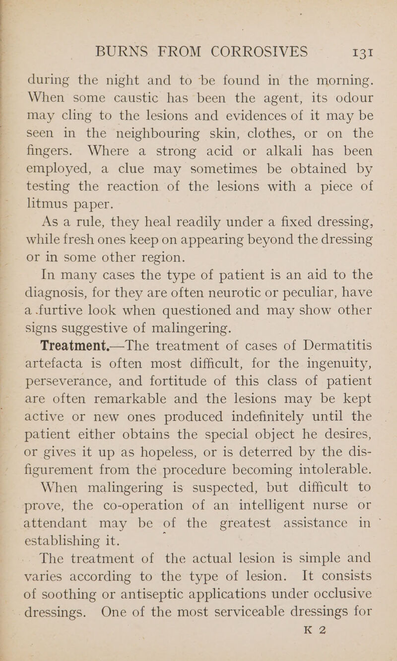 during the night and to be found in the morning. When some caustic has been the agent, its odour may cling to the lesions and evidences of it may be seen in the neighbouring skin, clothes, or on the fingers. Where a strong acid or alkali has been employed, a clue may sometimes be obtained by testing the reaction Bs the lesions with a piece of litmus paper. As a rule, they heal readily under a fixed dressing, while fresh ones keep on appearing beyond the dressing or in some other region. In many cases the type of patient is an aid to the diagnosis, for they are often neurotic or peculiar, have a .furtive look when questioned and may show other signs suggestive of malingering. Treatment, artefacta is often most difficult, for the ingenuity, perseverance, and fortitude of this class of patient are often remarkable and the lesions may be kept active or new ones produced indefinitely until the patient either obtains the special object he desires, or gives it up as hopeless, or is deterred by the dis- figurement from the procedure becoming intolerable. When malingering is suspected, but difficult to prove, the co-operation of an intelligent nurse or attendant may be of the greatest assistance in ~ establishing it. The treatment of the actual lesion is simple and varies according to the type of lesion. It consists of soothing or antiseptic applications under occlusive KZ