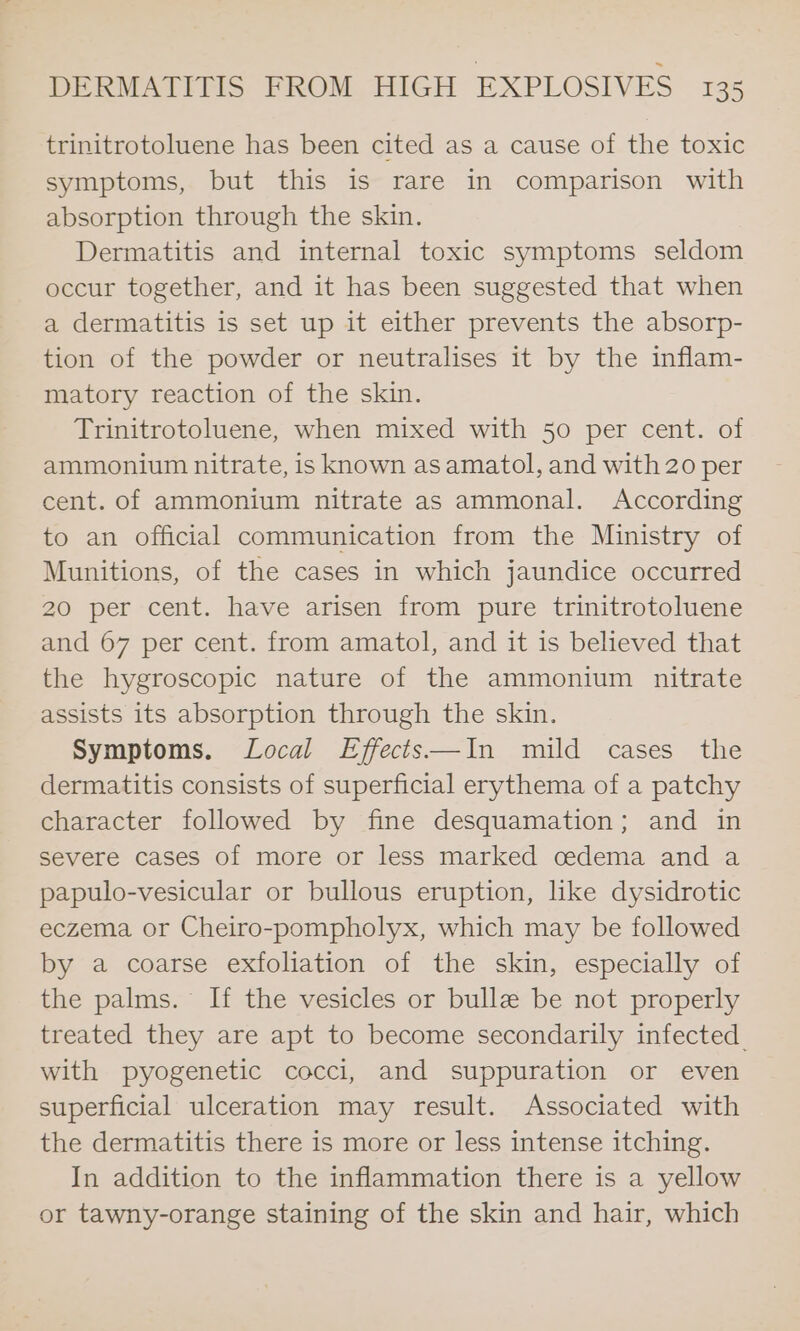 trinitrotoluene has been cited as a cause of the toxic symptoms, but this is rare in comparison with absorption through the skin. Dermatitis and internal toxic symptoms seldom occur together, and it has been suggested that when a dermatitis is set up it either prevents the absorp- tion of the powder or neutralises it by the inflam- matory reaction of the skin. Trinitrotoluene, when mixed with 50 per cent. of ammonium nitrate, is known as amatol, and with 20 per cent. of ammonium nitrate as ammonal. According to an official communication from the Ministry of Munitions, of the cases in which jaundice occurred 20 per cent. have arisen from pure trinitrotoluene and 67 per cent. from amatol, and it is believed that the hygroscopic nature of the ammonium nitrate assists its absorption through the skin. Symptoms. Local Effects—In mild cases the dermatitis consists of superficial erythema of a patchy character followed by fine desquamation; and in severe cases of more or less marked cedema and a papulo-vesicular or bullous eruption, lke dysidrotic eczema or Cheiro-pompholyx, which may be followed by a coarse exfoliation of the skin, especially of the palms. If the vesicles or bulle be not properly treated they are apt to become secondarily infected. with pyogenetic cocci, and suppuration or even superficial ulceration may result. Associated with the dermatitis there is more or less intense itching. In addition to the inflammation there is a yellow or tawny-orange staining of the skin and hair, which