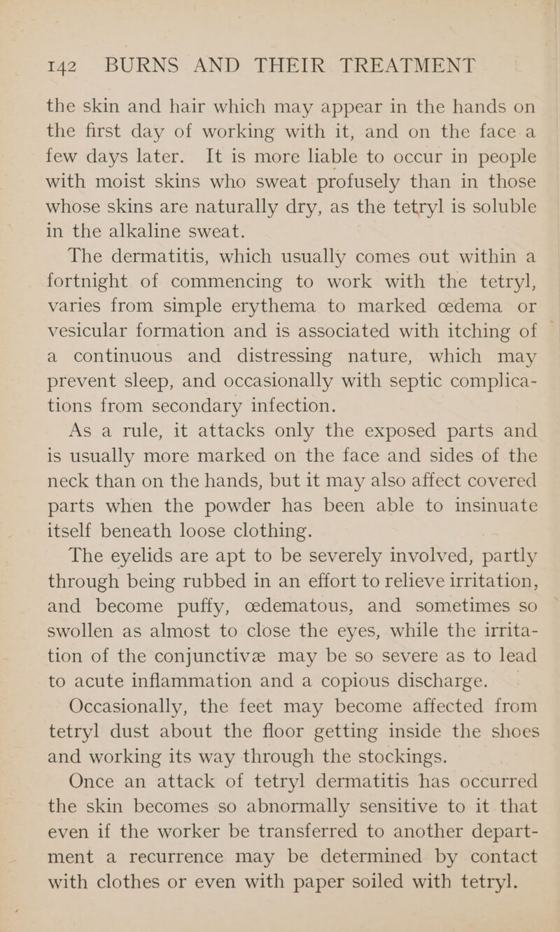 the skin and hair which may appear in the hands on the first day of working with it, and on the face a few days later. It is more liable to occur in people with moist skins who sweat profusely than in those whose skins are naturally dry, as the tetryl is soluble in the alkaline sweat. The dermatitis, which usually comes out within a fortnight of commencing to work with the tetryl, varies from simple erythema to marked cedema or vesicular formation and is associated with itching of — a continuous and distressing nature, which may prevent sleep, and occasionally with septic complica- tions from secondary infection. As a rule, it attacks only the exposed parts and is usually more marked on the face and sides of the neck than on the hands, but it may also affect covered parts when the powder has been able to insinuate itself beneath loose clothing. The eyelids are apt to be severely involved, partly through being rubbed in an effort to relieve irritation, and become puffy, cedematous, and sometimes so swollen as almost to close the eyes, while the irrita- tion of the conjunctive may be so severe as to lead to acute inflammation and a copious discharge. Occasionally, the feet may become affected from tetryl dust about the floor getting inside the shoes and working its way through the stockings. Once an attack of tetryl dermatitis has occurred the skin becomes so abnormally sensitive to it that even if the worker be transferred to another depart- ment a recurrence may be determined by contact with clothes or even with paper soiled with tetryl.