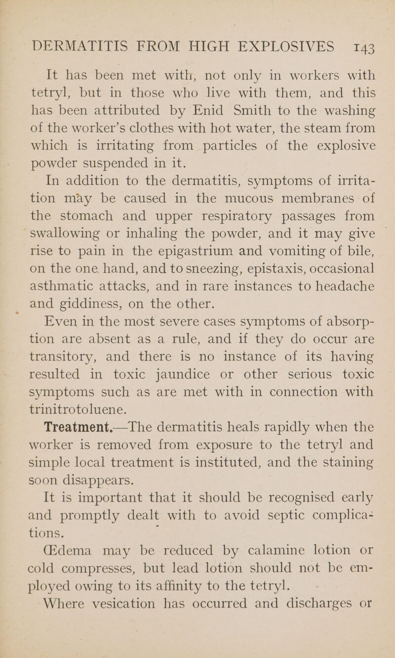 It has been met with, not only in workers with tetryl, but in those who live with them, and this has been attributed by Enid Smith to the washing of the worker’s clothes with hot water, the steam from which is irritating from particles of the explosive powder suspended in it. In addition to the dermatitis, symptoms of irrita- tion may be caused in the mucous membranes of the stomach and upper respiratory passages from swallowing or inhaling the powder, and it may give | rise to pain in the epigastrium and vomiting of bile, on the one hand, and to sneezing, epistaxis, occasional asthmatic attacks, and in rare instances to headache and giddiness, on the other. Even in the most severe cases symptoms of absorp- tion are absent as a rule, and if they do occur are transitory, and there is no instance of its having resulted in toxic jaundice or other serious toxic symptoms such as are met with in connection with trinitrotoluene. Treatment.—The dermatitis heals rapidly when the worker is removed from exposure to the tetryl and simple local treatment is instituted, and the staining soon disappears. It is important that it should be recognised early and promptly dealt with to avoid septic complica- tions. : (Edema may be reduced by calamine lotion or cold compresses, but lead lotion should not be em- ployed owing to its affinity to the tetryl. Where vesication has occurred and discharges or