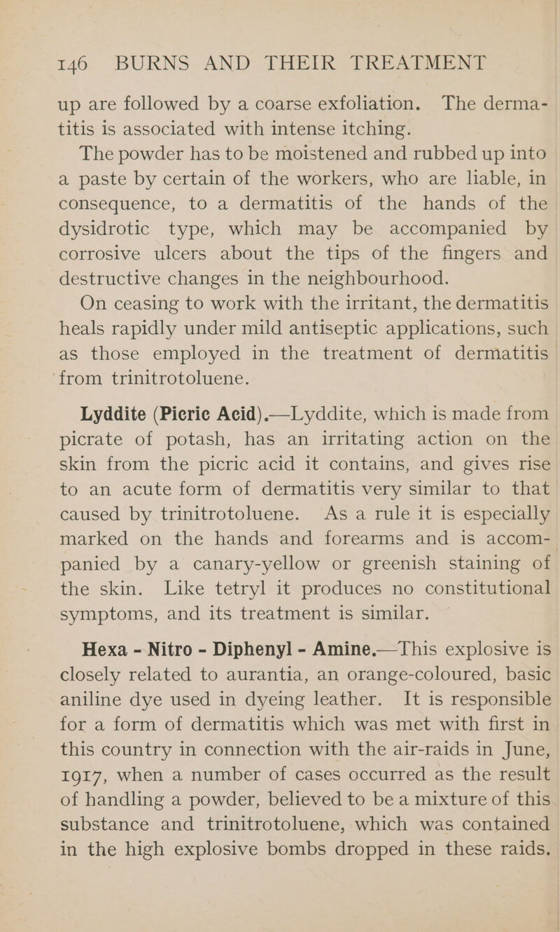 up are followed by a coarse exfoliation. The derma- titis is associated with intense itching. The powder has to be moistened and rubbed up into a paste by certain of the workers, who are liable, in consequence, to a dermatitis of the hands of the dysidrotic type, which may be accompanied by corrosive ulcers about the tips of the fingers and destructive changes in the neighbourhood. On ceasing to work with the irritant, the dermatitis heals rapidly under mild antiseptic applications, such as those employed in the treatment of dermatitis | ‘from trinitrotoluene. Lyddite (Picrie Acid).—Lyddite, which is made from picrate of potash, has an irritating action on the skin from the picric acid it contains, and gives rise to an acute form of dermatitis very similar to that caused by trinitrotoluene. As a rule it is especially marked on the hands and forearms and is accom- panied by a canary-yellow or greenish staining of the skin. Like tetryl it produces no constitutional symptoms, and its treatment is similar. Hexa - Nitro - Diphenyl - Amine.—This explosive is closely related to aurantia, an orange-coloured, basic aniline dye used in dyeing leather. It is responsible for a form of dermatitis which was met with first in this country in connection with the air-raids in June, 1917, when a number of cases occurred as the result of handling a powder, believed to be a mixture of this substance and trinitrotoluene, which was contained in the high explosive bombs dropped in these raids.