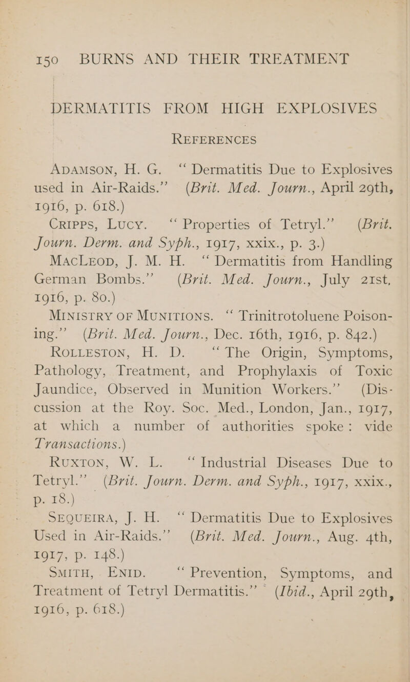 DERMATITIS FROM HIGH EXPLOSIVES REFERENCES Apamson, H. G. ‘“ Dermatitis Due to Explosives used in Air-Raids.” (Brit. Med. Journ., April 29th, 1916, p. 618.) Cripps, Lucy. “ Properties of.Tetryl.” (S77. Journ. Derm. and Syph., 1917, XxXix., p. 3.) MacLeop, J. M. H. “ Dermatitis from Handling German Bombs.” (Brit. Med. Journ., July atst, ZOL0, p80] MINIstRY OF MUNITIONS. “ Trinitrotoluene Poison- ing.” (Brit. Med. Journ., Dec. 16th, 1916, p. 842.) RoLLeston, H. D. °~ The Ongin, Symptom, Pathology, Treatment, and Prophylaxis of Toxic Jaundice, Observed in Munition Workers.” (Dis- cussion at the Roy. Soc. Med., London, Jan., 1917, at which a number of authorities spoke: vide Transactions.) KRUXTON, W. —L. “Industrial Diseases Due to Tetryl.” (Brit. Journ. Derm. and Syph., 1917, KXIK, oe ie SEQUEIRA, J. H. “ Dermatitis Due to Explosives Used in Air-Raids.” (Brit. Med. Journ., Aug. 4th, O17, p. 146.) SMITH, . ENID. ‘Prevention, Symptoms, and Treatment of Tetryl Dermatitis.” (Idid., April 29th, 1g16, p. 618.)