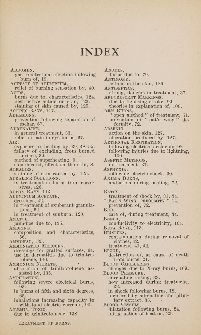 ABDOMEN, gastro intestinal affection following burn of, 19. ACETATE OF ALUMINIUM, relief of burning sensation by, 40. ACIDS, burns due to, characteristics, 124. destructive action on skin, 123. staining of skin caused by, 125. ACTINIC Rays, 117. ADHESIONS, prevention following separation of eschar, 67. ADRENALINE, in general treatment, 33. relief of pain in eye burns, 67. AIR, exposure to, healing by, 39, 48-55. fallacy of excluding, from burned surface, 39. method of superheating, 9. superheated, effect on the skin, 8. ALKALIES, staining of skin caused by, 125. ALKALINE SOLUTIONS, in treatment of burns from corro- sives, 126. ALPHA RAYS, 113. ALUMINIUM ACETATE, dressings, 42. in treatment of exuberant granula- tions, 62. in treatment of sunburn, 120. AMATOL, jaundice due to, 135. AMBRINE, composition. and characteristics, 56. AMMONAL, 135. AMMONIATED MERCURY, dressings for grafted surfaces, 64. use in dermatitis due to trinitro- toluene, 140.. AMMONIUM NITRATE, = . absorption of trinitrotoluene as- sisted by, 135 AMPUTATION, following severe electrical burns, 93. in burns of fifth and sixth degrees, 65. inhalations increasing capacity to withstand electric currents, 90. AN@MIA, TOXIO, due to trinitrotoluene, 138. TREATMENT OF BURNS. ANODES, burns due to, 79. ANTIMONY, action on the skin, 126. ANTISEPTIOS, strong, dangers in treatment, 37. ARBORESOENT MARKINGS, due to lightning stroke, 99. theories in explanation “of” 100. ARM BURNS, * open method ” of treatment, 51. prevention of ‘‘ bat’s wing’ de- formity, 72. ARSENIO, action on the skin, 127. ulceration produced by, 127. ARTIFICIAL RESPIRATION, following electrical accidents, 92. toons injuries due to lightning, ASEPTIC METHODS, in treatment, 37. ASPHYXIA, following electric shock, 90. AXILLA BURNS, abduction during healing, 72. BATHS, treatment of shock by, 31, 34. ** BAT’S WING DEFORMITY,” 14. prevention of, 72. BED, care of, during treatment, 34. BEECH, conductivity to electricity, 101. BETA RAYS, 1138. BLISTERS, contamination during removal of clothes, 42. treatment, 41, 42. BLooD, destruction of, as cause of death from burns, 21, BLOOD CAPILLARIES, changes due to X-ray burns, 109. BLOOD PRESSURE, adrenaline raising, 33. how increased during treatment, By. in shock following burns, 18. increased by adrenaline and pitui- tary extract, 33. BLOOD VESSEES, dilatation following burns, 24. initial action of heat on, 23.