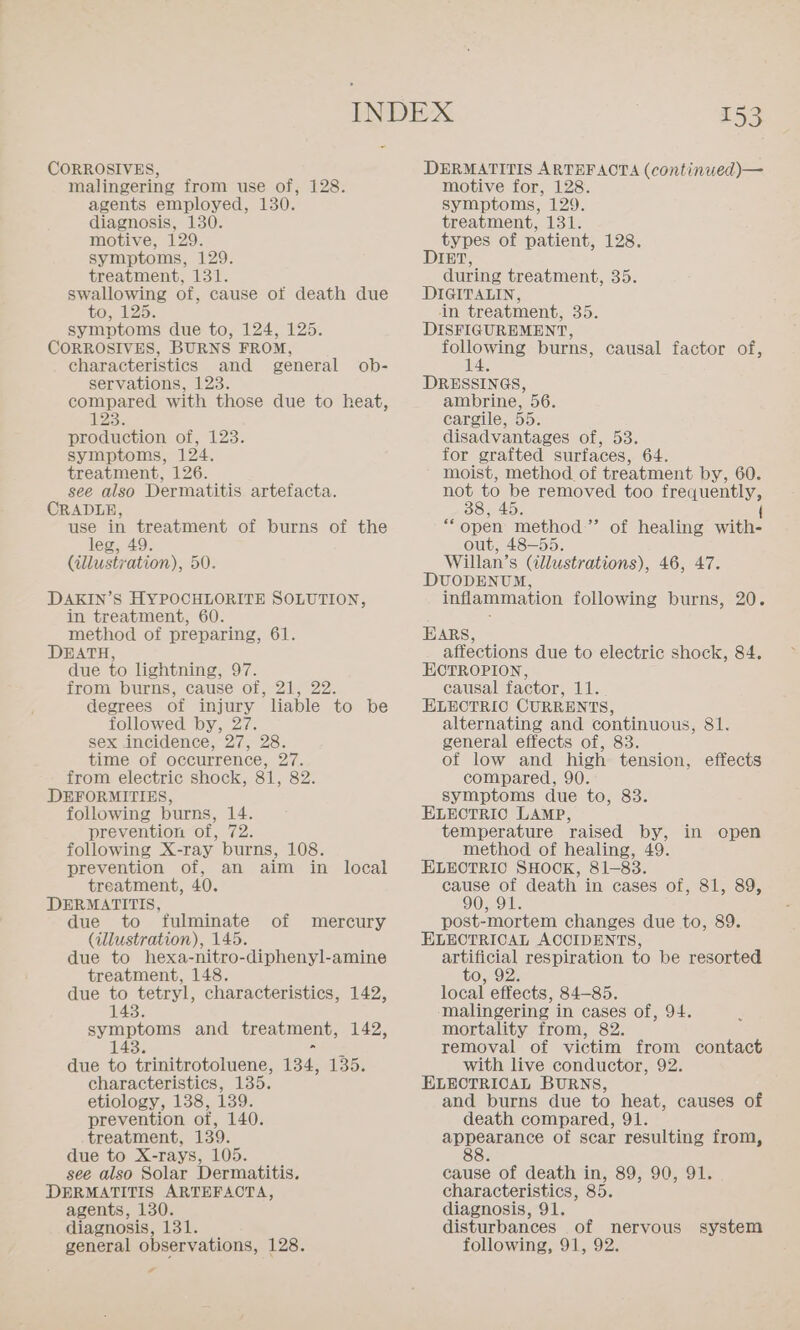 CORROSIVES, malingering from use of, 128. agents employed, 130. diagnosis, 130. motive, 129. symptoms, 129. treatment, 131. swallowing of, cause of death due to, 125. symptoms due to, 124, 125. CORROSIVES, BURNS FROM, characteristics and general ob- servations, 123. compared with those due to heat, 235 production of, 123. symptoms, 124. treatment, 126. see also Dermatitis artefacta. CRADLE, use in treatment of burns of the leg, 49. (illustration), 50. DAKIN’S HYPOCHLORITE SOLUTION, in treatment, 60. method of preparing, 61. DEATH, due to lightning, 97. from burns, cause of, 21, 22. degrees of injury liable to be followed by, 27. sex incidence, 27, 28. time of occurrence, 27. from electric shock, 81, 82. following burns, 14. prevention of, 72. following X-ray burns, 108. prevention of, an aim in local treatment, 40. DERMATITIS, due to fulminate (illustration), 145. due to hexa-nitro-diphenyl-amine treatment, 148. due to tetryl, characteristics, 142, 143. of mercury symptoms and treatment, 142, 143. due to trinitrotoluene, 134, 135. characteristics, 135. etiology, 138, 139. prevention of, 140. treatment, 139. due to X-rays, 105. see also Solar Dermatitis. DERMATITIS ARTEFACTA, agents, 130. diagnosis, 131. a 153 DERMATITIS ARTEFAOTA (continued)— motive for, 128. symptoms, 129. treatment, UB} types of patient, 128. DIET, during treatment, 35. DIGITALIN, in treatment, BD DISFIGUREMENT, ee burns, causal factor of, DRESSINGS, ambrine, 56. cargile, 5D. disadvantages OM, HB for grafted surfaces, 64, moist, method of treatment by, 60. not oe removed too passe vo. “open method”’ out, 48-55. Willan’s (illustrations), 46, 47. DUODENUM, inflammation following burns, 20. of healing wicks EARS, affections due to electric shock, 84. HOTROPION, causal factor, 11. ELECTRIC CURRENTS, alternating and continuous, 81. general effects of, 83. of low and high tension, compared, 90. ELECTRIO LAMP, temperature raised by, in open method of healing, 49. ELECTRIC SHOCK, 81-83. cause of death in cases of, 81, 89, post-mortem changes due to, 89. ELECTRICAL ACCIDENTS, artificial respiration to be resorted to, 92. local effects, 84-85. malingering in cases of, 94. mortality from, 82. removal of victim from contact with live conductor, 92. ELECTRICAL BURNS, and burns due to heat, causes of death compared, 91. appearance of scar resulting from, 88. cause of death in, 89, 90, 91. characteristics, 85. diagnosis, 91. disturbances of nervous system effects