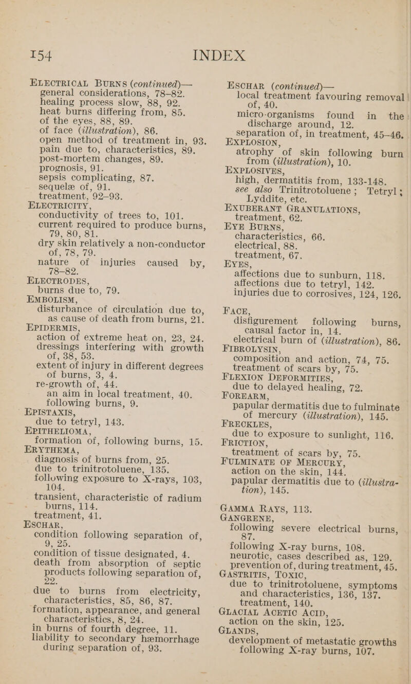 ELECTRIOAL BURNS (continued)— general considerations, 78-82. healing process slow, 88, 92. heat burns differing from, 85. of the eyes, 88, 89. of face (illustration), 86. open method of treatment in, 93. pain due to, characteristics, 89. post-mortem changes, 89. prognosis, 91. sepsis complicating, 87. sequele of, 91. treatment, 92-93. ELECTRICITY, conductivity of trees to, 101. current required to produce burns, 79, 80, 81. dry skin relatively a non-conductor of, 78, 79 nature of 78-82. ELECTRODES, burns due to, 79. EMBOLISM, ’ disturbance of circulation due to, as cause of death from burns, 21. EPIDERMIS, action of extreme heat on, 23, 24. dressings interfering with growth of, 38, 53: extent of injury in different degrees of burns, 3, 4. re-growth of, 44. an aim in local treatment, 40. following burns, 9. EPISTAXIS, due to tetryl, 143. EPITHELIOMA, formation of, following burns, 15. ERYTHEMA, diagnosis of burns from, 25. due to trinitrotoluene, 135. following exposure to X-rays, 103, 104 injuries caused by, transient, characteristic of radium : burns, 114. treatment, 41. ESCHAR, condition following separation of, ee condition of tissue designated, 4. death from absorption of septic products following separation of, 22 due to burns from electricity, characteristics, 85, 86, 87. formation, appearance, and general characteristics, 8, 24. in burns of fourth degree, 11. liability to secondary hemorrhage during separation of, 93. ESOHAR (continued)— local treatment favouring removal | found of, 40 micro-organisms in the: discharge around, 12. separation of, in treatment, 45-46, EXPLOSION, atrophy of skin following burn from (illustration), 10. EXPLOSIVES, high, dermatitis from, 133-148. see also Trinitrotoluene; Tetryl; Lyddite, etc. EXUBERANT GRANULATIONS, treatment, 62. EYE BURNS, characteristics, 66. electrical, 88. treatment, 67. EYES, affections due to sunburn, 118. affections due to tetryl, 142. injuries due to corrosives, 124, 126. FACE, disfigurement following causal factor in, 14. electrical burn of (illustration), 86. FIBROLYSIN, composition and action, 74, 75. treatment of scars by, 75. FLEXION DEFORMITIES, due to delayed healing, 72. FOREARM, papular dermatitis due to fulminate of mercury (illustration), 145. FREOKLES, due to exposure to sunlight, 116. FRIOTION, treatment of scars by, 75. FULMINATE OF MERCURY, action on the skin, 144. papular dermatitis due to (illustra- tion), 145. burns, GAMMA RAys, 113. GANGRENE, following severe electrical burns, 87 following X-ray burns, 108. neurotic, cases described as, 129. prevention of, during treatment, 45. GASTRITIS, TOXIO, due to trinitrotoluene, symptoms and characteristics, 136, 137. treatment, 140. GLACIAL ACETIC ACID, action on the skin, 125. GLANDS, development of metastatic growths following X-ray burns, 107.