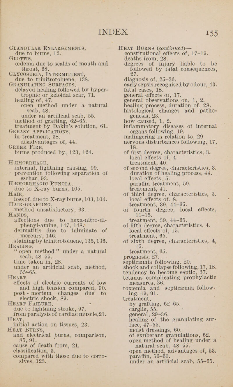 GLANDULAR ENLARGEMENTS, due to burns, 12. GLOTTIS, cedema due to scalds of mouth and throat, 68. GLYCOSURTA, INTERMITTENT, due to trinitrotoluene, 138. GRANULATING SURFACES, delayed healing followed by hyper- trophic or keloidal scar, 71. healing of, 47. open method under a natural scab, 48. under an artificial scab, 55. method of grafting, 62-65. treatment by Dakin’s solution, 61. GREASY APPLICATIONS, in treatment, 38. disadvantages of, 44. GREEK FIRE, burns produced by, 123, 124. H2£MORREAGE, internal, lightning causing, 99. - prevention following separation of eschar, 93. HEMORRHAGIC PUNOTA, due to X-ray burns, 105. HAIR lossof, due to X-ray burns, 103, 104. HAtrR- GRAFTING, method unsatisfactory, 63. HANDS, affections due to hexa-nitro-di- phenyl-amine, 147, 148. dermatitis due to fulminate of mercury, 146. staining by trinitrotoluene, 135, 136. HEALING, “open method ’”’ under a natural scab, 48-55. time taken in, 28. under an artificial scab, method, 55-65. HEART, effects of electric currents of low and high tension compared, 90. post - mortem changes due _ to electric shock, 89. HEART FAILURE, &gt; due to lightning stroke, 97. trom paralysis of cardiac muscle,21. HEAT, initial action on tissues, 23. HEAT BURNS, and electrical burns, comparison, cause of death from, 21. classification, 3. compared with those due to corro- sives, 123 155 HEAT BURNS (continued)— constitutional effects of, 17-19. deaths from, 28. degrees of injury liable to be followed by fatal consequences, ee diagnosis of, 25-26. early sepsis recognised by odour, 43. fatal cases, 18. general effects of, 17. general observations on, 1, 2. healing process, duration of, 28. histological changes and patho- genesis, 23. how caused, Te inflammatory ‘diseases of internal organs following, 19. malingering in relation to, 29. nervous disturbances following, 17, 18. of first degree, characteristics, 3. local effects of, 4. treatment, 40. of second degree, characteristics, 3. duration of healing process, 44. local effects, 5. paraffin treatment, 59. treatment, 41. of third degree, characteristics, 3. local effects of, 8. treatment, 39, 44-65. of fourth degree, local effects, 11-15. treatment, 39, 44-65. of fifth degree, characteristics, 4, local effects ‘of, 1553 treatment, 65. of sixth degree, characteristics, 4, 15 treatment, 65. prognosis, 27. - septicemia following, 20. shock and collapse following, 17, 18. tendency to become septic, 37 tetanus complicating prophylactic measures, 36. toxemia and septicemia follow- -ing, 19, 91. treatment, by grafting, 62- 65. cargile, 55. general, 29-36. healing of the granulating sur- face, 47-55. moist dressings, 60. of exuberant granulations, 62. open method of healing under a natural scab, 48-55. open method, advantages of, 53. paraffin, 56-60. under an artificial scab, 55-65.