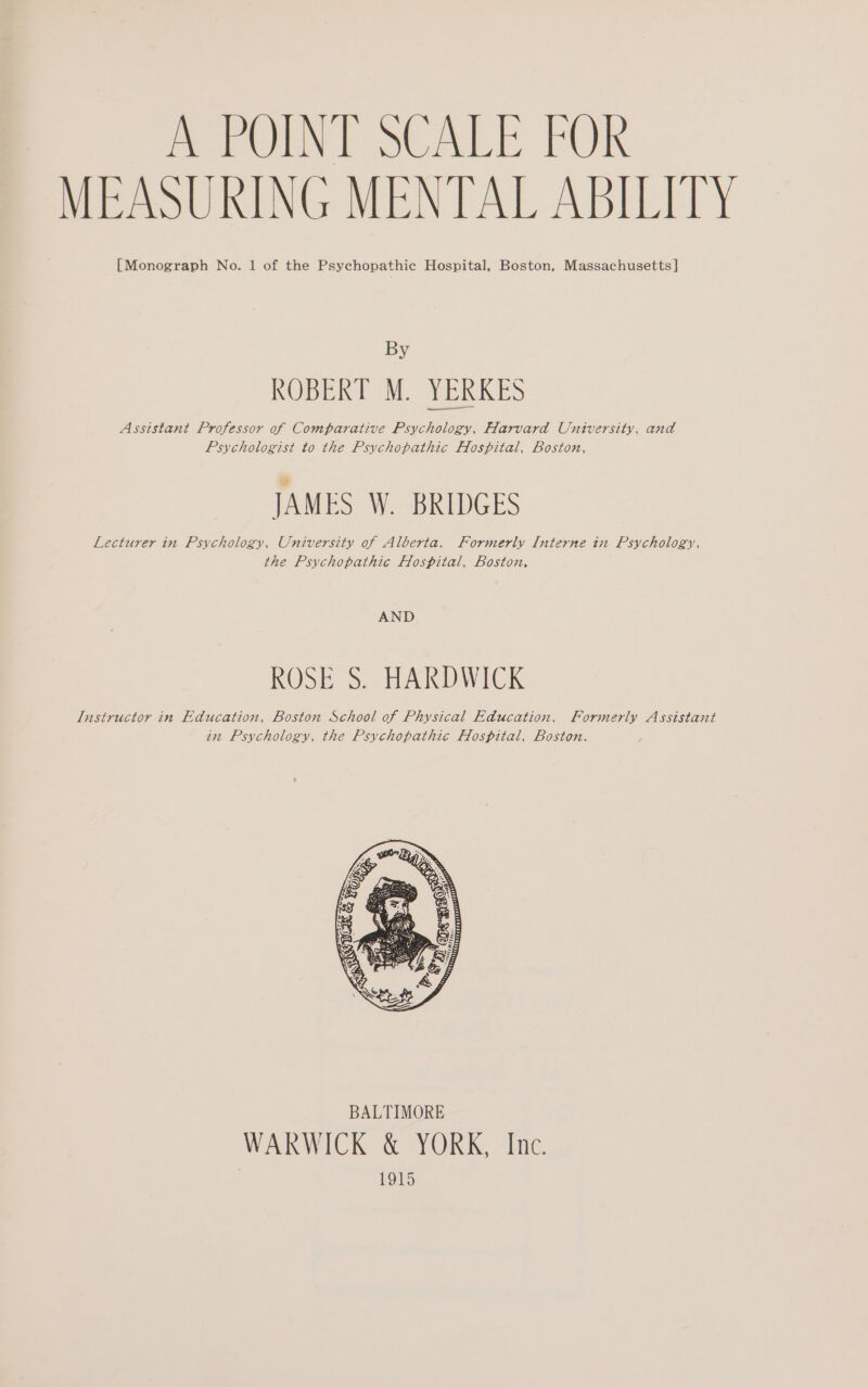 MEASURING MENTAL ABILITY [Monograph No. 1 of the Psychopathic Hospital, Boston, Massachusetts ] By ROBERT M. YERKES Assistant Professor of Comparative Psychology, Harvard University, and Psychologist to the Psychopathic Hospital, Boston, JAMES W. BRIDGES Lecturer in Psychology, University of Alberta. Formerly Interne in Psychology, the Psychopathic Hospital, Boston, AND ROSE S. HARDWICK Instructor in Education, Boston School of Physical Education. Formerly Assistant in Psychology, the Psychopathic Hospital, Boston. WARWICK &amp; YORK, Inc. 1915