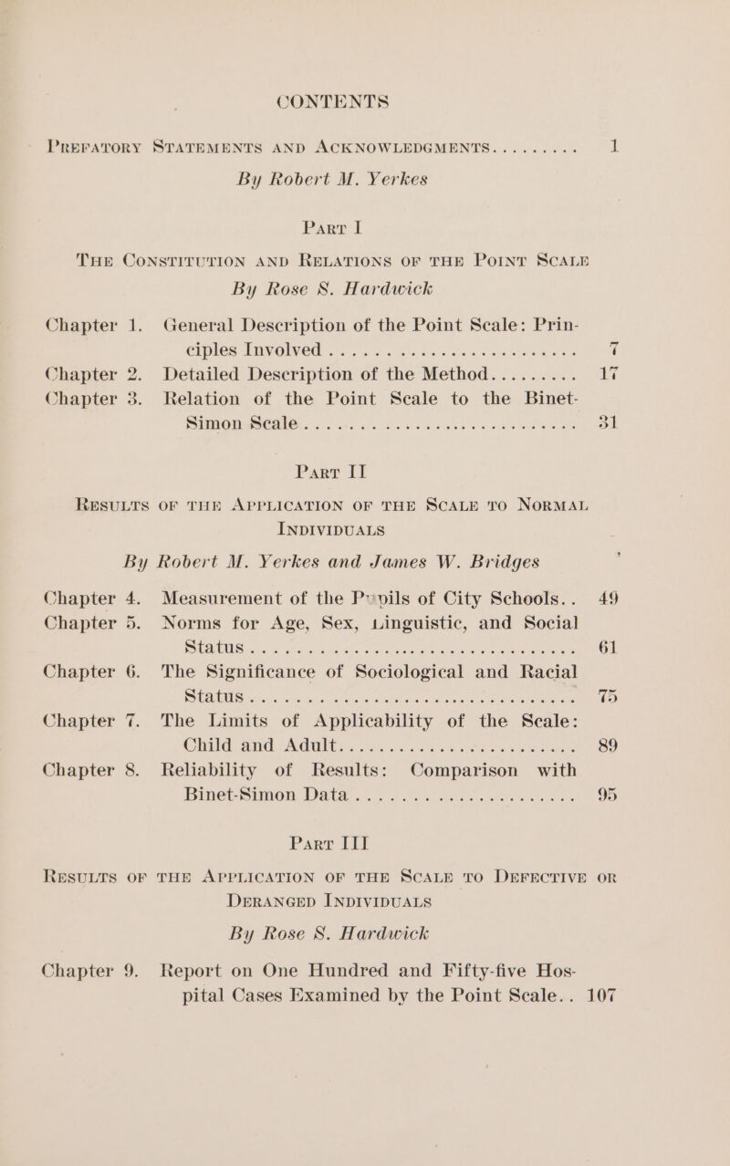 CONTENTS PREFATORY STATEMENTS AND ACKNOWLEDGMENTS......... i By Robert M. Yerkes Parr if THE CONSTITUTION AND RELATIONS OF THE POINT SCALE By Rose S. Hardwick Chapter 1. General Description of the Point Scale: Prin- ciples Involved . ae seta, Ae ae Chapter 2. Detailed neeenipeon: of the heciva. able oy Metre 17 Chapter 3. Relation of the Point Secale to the Binet- Pura OWN hs &lt;5 4h, bio aie seat aoe ee Oe a Parr II RESULTS OF THE APPLICATION OF THE SCALE TO NORMAL INDIVIDUALS By Robert M. Yerkes and James W. Bridges Chapter 4. Measurement of the P»pils of City Schools.. 49 - Chapter 5. Norms for Age, Sex, singuistic, and Social PUG ose a8 aie neuen, Lee atk tee aCe mnt e ds 61 Chapter 6. The Significance of Sociological and Racial Rel ii aca sh es ee ee an ce Chapter 7. The Limits of Applicability of the Seale: CCUG AGE | IS GDI e iets ace cing toes cena 8 hares 89 Chapter 8. Reliability of Results: Comparison with Binet Simon, Data i...) Oe ees aden sin a = OO Parr III RESULTS OF THE APPLICATION OF THE SCALE TO DEFECTIVE OR DERANGED INDIVIDUALS By Rose 8S. Hardwick Chapter 9. Report on One Hundred and Fifty-five Hos- pital Cases Examined by the Point Scale.. 107