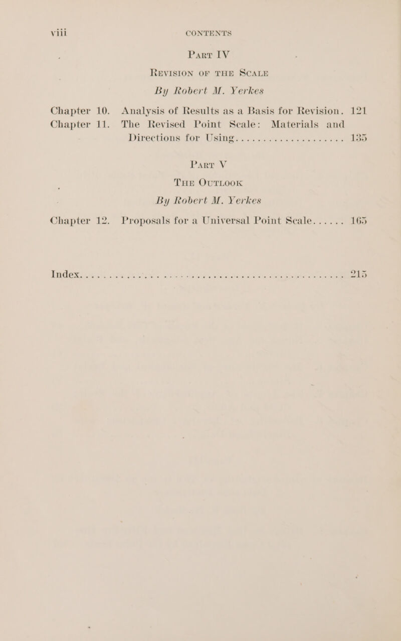 Vill CONTENTS Part IV REVISION OF THE SCALE By Robert M. Yerkes Chapter 10. Analysis of Results as a Basis for Revision. 121 Chapter 11. The Revised Point Scale: Materials and Directions for Uae sa. sacide aed eaten sek 135 Part V THE OUTLOOK By Robert M. Yerkes Chapter 12. Proposals for a Universal Point Seale...... 165 if ERGCE ees, ise Galas? Men we eee ae ee. eae eee 215