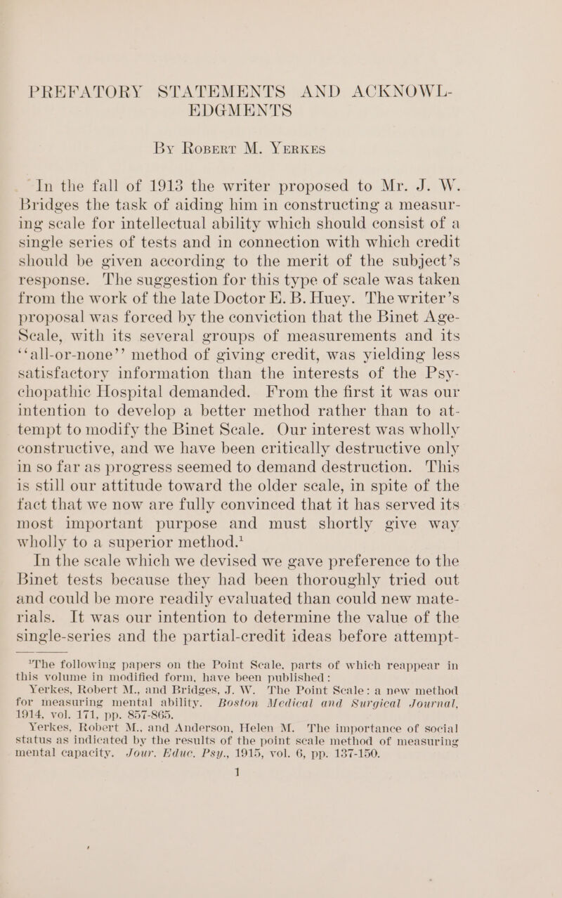 PREFATORY STATEMENTS AND ACKNOWL- EDGMENTS By Ropert M. YERKES In the fall of 1913 the writer proposed to Mr. J. W. Bridges the task of aiding him in constructing a measur- ing scale for intellectual ability which should consist of a single series of tests and in connection with which credit should be given according to the merit of the subject’s response. The suggestion for this type of scale was taken from the work of the late Doctor E. B. Huey. The writer’s proposal was forced by the conviction that the Binet Age- Seale, with its several groups of measurements and its ‘all-or-none’’ method of giving credit, was yielding less satisfactory information than the interests of the Psy- chopathic Hospital demanded. From the first it was our intention to develop a better method rather than to at- tempt to modify the Binet Seale. Our interest was wholly constructive, and we have been critically destructive only in so far as progress seemed to demand destruction. This is still our attitude toward the older scale, in spite of the fact that we now are fully convinced that it has served its most important purpose and must shortly give way wholly to a superior method.* In the scale which we devised we gave preference to the Binet tests because they had been thoroughly tried out and could be more readily evaluated than could new mate- rials. It was our intention to determine the value of the single-series and the partial-credit ideas before attempt- *The following papers on the Point Scale, parts of which reappear in this volume in modified form, have been published : Yerkes, Robert M., and Bridges, J. W. The Point Scale: a new method for measuring mental ability. Boston Medical and Surgical Journal, 1914, vol. 171, pp. 857-865. Yerkes, Robert M., and Anderson, Helen M. The importance of social status as indicated by the results of the point scale method of measuring mental capacity. Jour. Educ. Psy., 1915, vol. 6, pp. 137-150. |