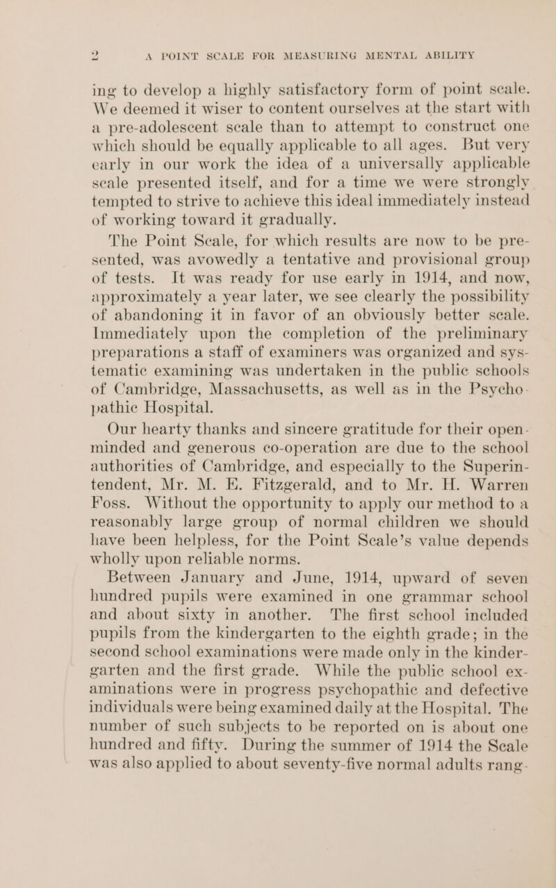 ing to develop a highly satisfactory form of point scale. We deemed it wiser to content ourselves at the start with a pre-adolescent scale than to attempt to construct one which should be equally applicable to all ages. But very early in our work the idea of a universally applicable seale presented itself, and for a time we were strongly tempted to strive to achieve this ideal immediately instead of working toward it gradually. The Point Seale, for which results are now to be pre- sented, was avowedly a tentative and provisional group of tests. It was ready for use early in 1914, and now, approximately a year later, we see clearly the possibility of abandoning it in favor of an obviously better scale. Immediately upon the completion of the preliminary preparations a staff of examiners was organized and sys- tematic examining was undertaken in the public schools of Cambridge, Massachusetts, as well as in the Psycho. pathic Hospital. _ Our hearty thanks and sincere gratitude for their open- minded and generous co-operation are due to the school authorities of Cambridge, and especially to the Superin- tendent, Mr. M. E. Fitzgerald, and to Mr. H. Warren Foss. Without the opportunity to apply our method to a reasonably large group of normal children we should have been helpless, for the Point Scale’s value depends wholly upon reliable norms. Between January and June, 1914, upward of seven hundred pupils were examined in one grammar school and about sixty in another. The first school included pupils from the kindergarten to the eighth grade; in the second school examinations were made only in the kinder- garten and the first grade. While the public school ex- aminations were in progress psychopathic and defective individuals were being examined daily at the Hospital. The number of such subjects to be reported on is about one hundred and fifty. During the summer of 1914 the Seale was also applied to about seventy-five normal adults rang-