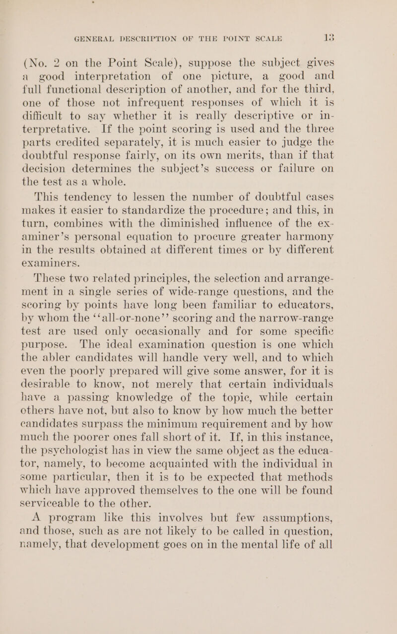 » (No. 2 on the Point Scale), suppose the subject gives a good interpretation of one picture, a good and full functional description of another, and for the third, one of those not infrequent responses of which it is difficult to say whether it is really descriptive or 1in- terpretative. If the point scoring is used and the three parts eredited separately, it is much easier to judge the doubtful response fairly, on its own merits, than if that decision determines the subject’s success or failure on the test as a whole. This tendency to lessen the number of doubtful cases makes it easier to standardize the procedure; and this, in turn, combines with the diminished influence of the ex- aminer’s personal equation to procure greater harmony in the results obtained at different times or by different examiners. These two related principles, the selection and arrange- ment in a single series of wide-range questions, and the scoring by points have long been familiar to educators, by whom the ‘‘all-or-none’’ scoring and the narrow-range test are used only occasionally and for some specific purpose. The ideal examination question is one which the abler candidates will handle very well, and to which even the poorly prepared will give some answer, for it is desirable to know, not merely that certain individuals have a passing knowledge of the topic, while certain others have not, but also to know by how much the better candidates surpass the minimum requirement and by how much the poorer ones fall short of it. If, in this instance, the psychologist has in view the same object as the educa- tor, namely, to become acquainted with the individual in some particular, then it is to be expected that methods which have approved themselves to the one will be found serviceable to the other. A program like this involves but few assumptions, and those, such as are not likely to be called in question, namely, that development goes on in the mental life of all